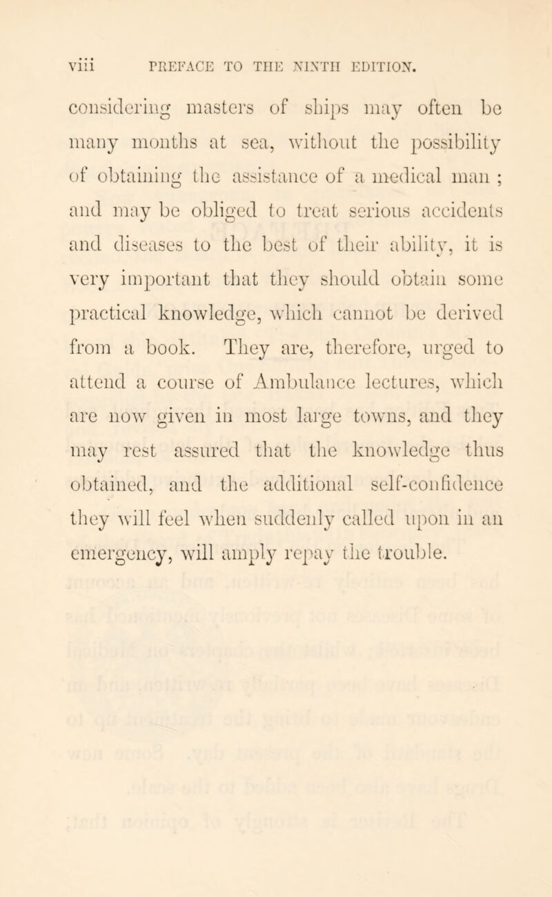 considering masters of sliips may often be many months at sea, witliont the possibility of obtaining the assistance of a medical man ; and may be obliged to treat serious accidents and diseases to the best of their abilitv. it is very important that they should obtain some practical knowledge, which cannot be derived from a book. They are, therefore, urged to attend a course of Ambulance lectures, which are now given in most large towns, and they mav rest assured that the knowledge thus obtained, and the additional self-confidence tliey will feel when suddenly called upon in an emergency, will amply repay the trouljle.