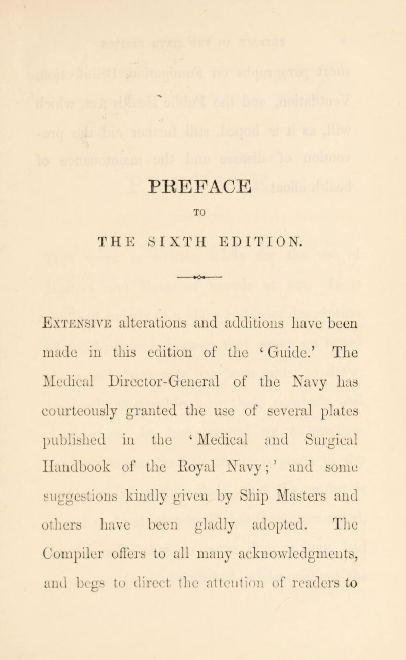 TO THE SIXTH EDITION. -•o«- Extensive iiltcrations and additions have been made in this edition of the ‘ Guided The Medical Director-General of the Navy has courteously granted tlie use of sevei'al plates publislied in the ‘ Medical and Surgical Handbook of the lioyal Navy; ’ and some suggestions kindly given by Ship Masters and otliers have been gladly adopted. The Compiler oilers to all many acknowledgments,