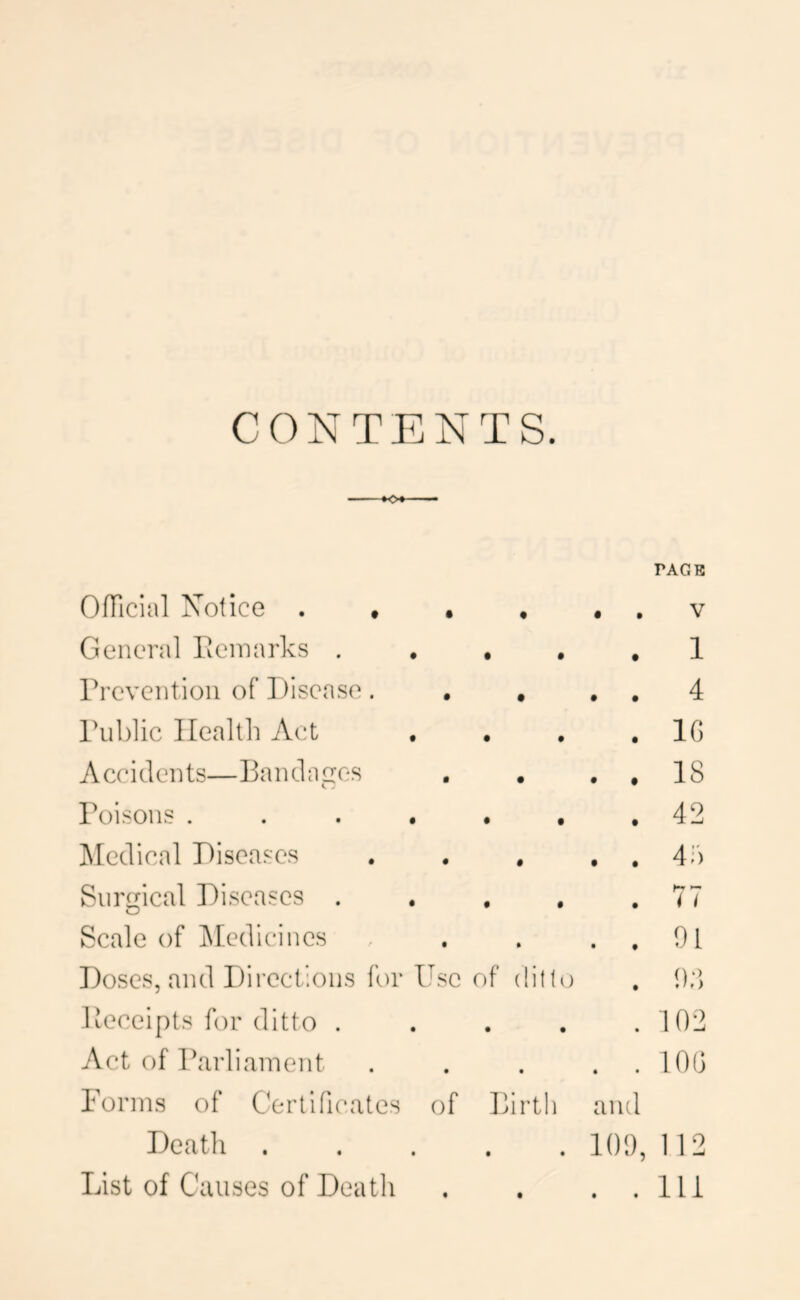 CONTENTS. PACK Official Xotice . ♦ • • • • V General Eeinarks . • • 1 rrevention of l)iscase. • • • 4 rublic Health Act • • 10 Accidents—Bandages • • • 18 Poisons .... • • 42 ]\[edical Piseases • • • 4;') Surgical Diseases . • 0 77 Scale of jMcdicincs • • f 01 Doses, and Directions for Use of (litlt) 00 Peceipts for ditto . • • 102 Act of Parliament • • • 100 Pornis of Certificates of Birth and Death • • 101), 112 List of Causes of Death • • • Hi