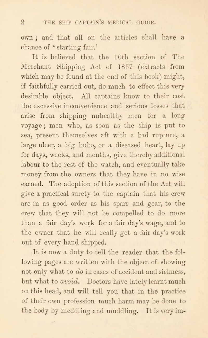 own ; and that all on the articles shall have a chance of ‘ starting fair.’ It is believed that the lOLli section of The i\Ierchant Shipping Act of 18G7 (extracts from which may be found at the end of this book) might, if faithfully carried out, do much to effect this very desirable object. All captains know to their cost the excessive inconvenience and serious losses that arise from shipping unhealthy men for a long voyage; men who, as soon as the ship is put to sea, present themselves aft with a bad rupture, a large ulcer, a big bubo, or a diseased heart, lay up for days, weeks, and months, give thereby additional labour to the rest of the watch, and eventually take money from the ovrners that they have in no wdse earned. The adoption of this section of the Act will give a practical surety to the captain that his crew are in as good order as his spars and gear, to the crew that they will not be compelled to do more than a fair day’s work for a fair day's wage, and to the owner that he will really get a fair day's work out of every hand shipped. It is now a duty to tell the reader that the fol- lowing pages are written with the object of showing not only Vvdiat to do in cases of accident and sickness, but what to avoid. Doctors have lately learnt much on this head, and will tell you that in the practice of their own profession much harm may be done to the body by meddling and muddling. It is very iin-