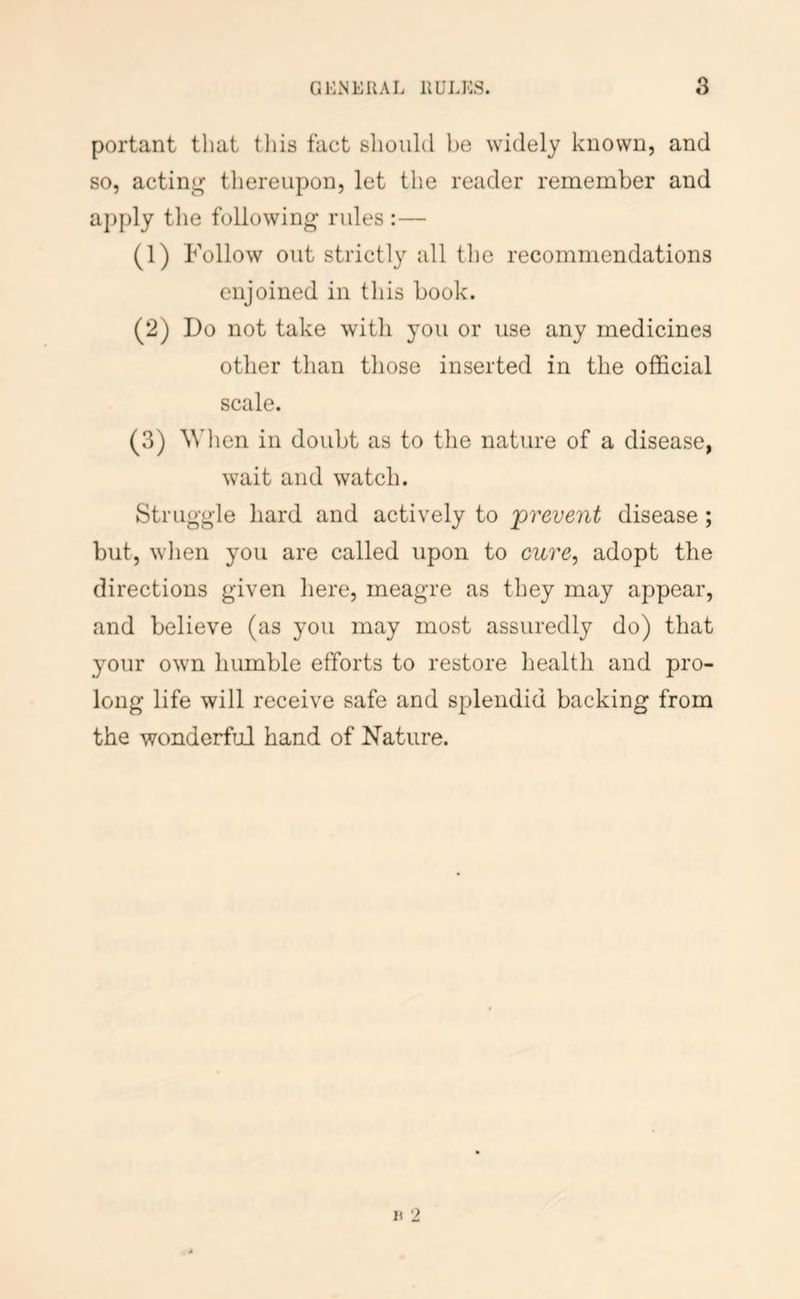 portant that tliis fact slioiilcl he widely known, and so, acting thereupon, let the reader remember and apply tlie following rules :— (1) Follow out strictly all the recommendations enjoined in this book. (2) Do not take with you or use any medicines other than tliose inserted in the official scale. (3) AVI len in doubt as to the nature of a disease, wait and watch. Struggle hard and actively to prevent disease; but, when you are called upon to cure, adopt the directions given here, meagre as they may appear, and believe (as you may most assuredly do) that your own humble efforts to restore health and pro- long life will receive safe and splendid backing from the wonderful hand of Nature.