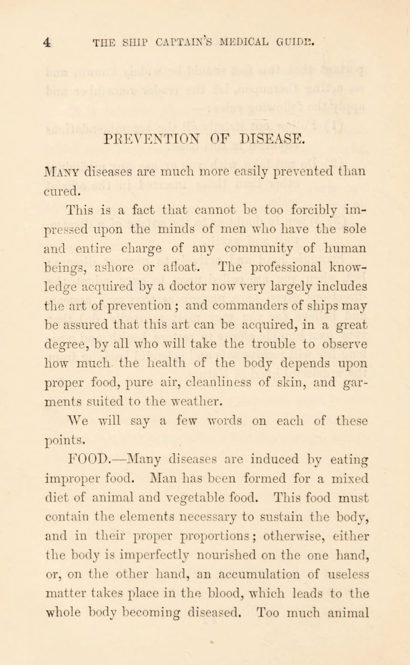 rEEVENTION OF DISEASE. ^ATaxy diseases are much more easily prevented than cured. This is a fact that cannot he too forcibly im- pressed upon the minds of men who have the sole and entire charge of any community of human beings, ashore or afloat. The professional know- ledge acquired by a doctor now very largely includes the art of prevention ; and commanders of ships may be assured that this art can be acquired, in a great decree, bv all who will take the trouble to observe how much the health of the body depends upon proper food, pure air, cleanliness of skin, and gar- ments suited to the weather. We will say a few words on each of these points. FOOD.—^Nlany diseases are induced by eating improper food. IMan has been formed for a mixed diet of animal and vegetable food. This food must contain the elements necessary to sustain the body, and in their proper proportions; otherwise, either the body is imperfectly nourished on the one hand, or, on the other hand, an accumulation of useless matter takes place in the blood, which leads to the whole body becoming diseased. Too much animal