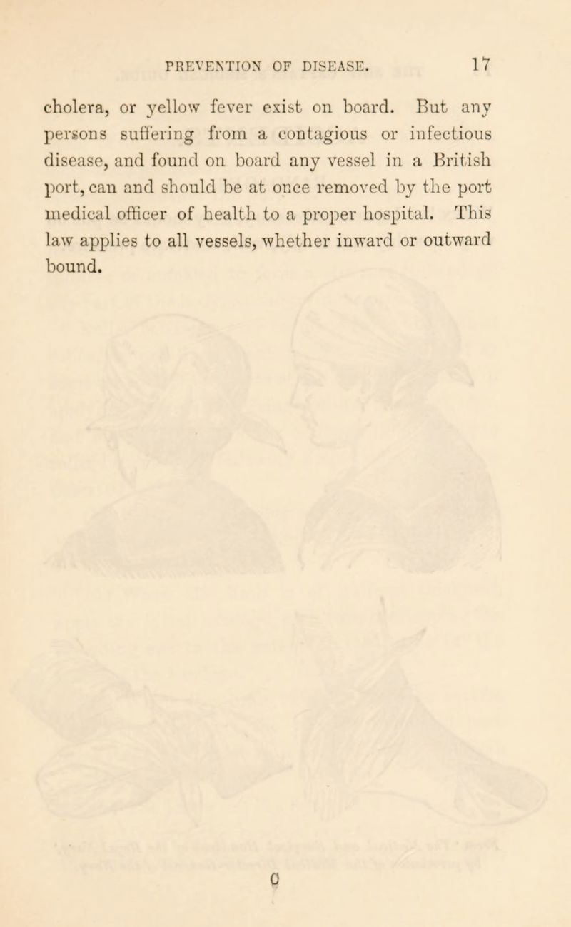 cholera, or yellow fever exist on board. But any persons suffering from a contagious or infectious disease, and found on board any vessel in a British port, can and should be at once removed by the port medical officer of health to a proper hospital. This law applies to all vessels, whether inward or outward bound. 0