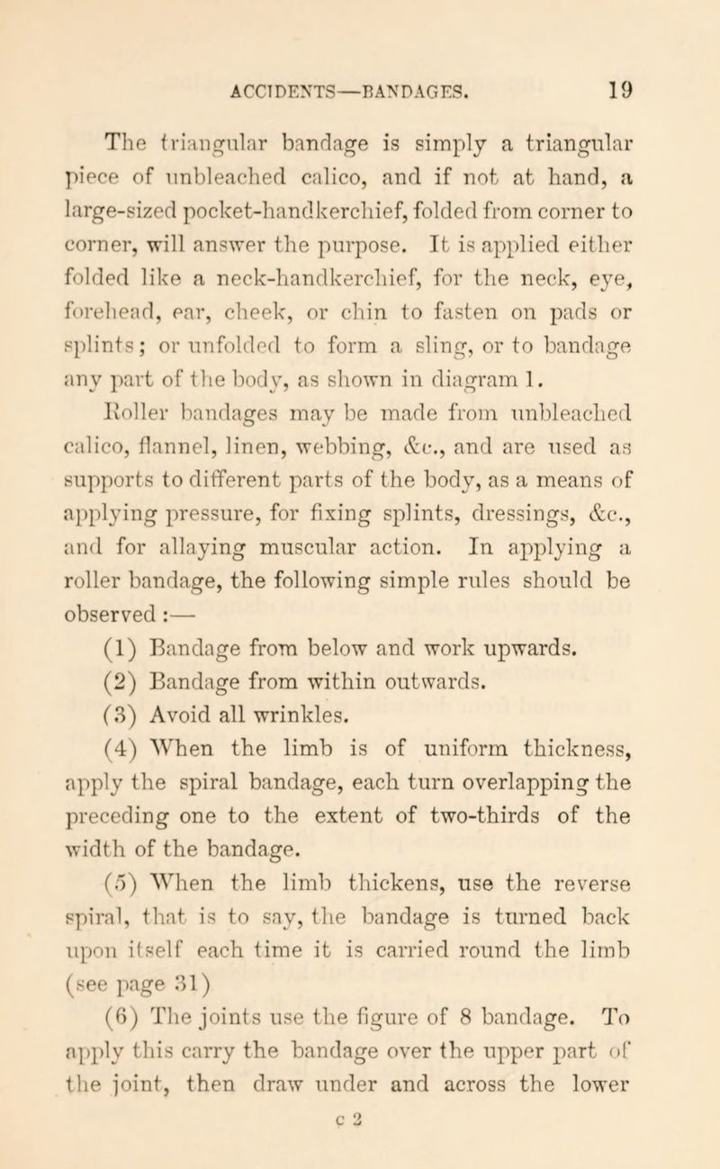 The triangular bandage is simply a triangular piece of unbleached calico, and if not at hand, a large-sized pocket-handkerchief, folded from corner to corner, will answer the purpose. It is applied either folded like a neck-handkerchief, for the neck, eye, forehead, ear, cheek, or chin to fasten on pads or splints; or unfolded to form a sling, or to bandage any part of the body, as shown in diagram 1. Ivoller bandages may be made from unbleached calico, flannel, linen, webbing, &(*., and are used as supports to different parts of the body, as a means of applying pressure, for fixing splints, dressings, &c., and for allaying muscular action. In applying a roller bandage, the following simple rules should be observed:— (1) Bandage from below and work upwards. (2) Bandage from within outwards. (3) Avoid all wrinkles. (4) When the limb is of uniform thickness, apply the spiral bandage, each turn overlapping the preceding one to the extent of two-thirds of the width of the bandage. (5) When the limb thickens, use the reverse spiral, that is to say, the bandage is turned back upon itself each time it is carried round the limb (see page 31) (6) The joints use the figure of 8 bandage. To apply this carry the bandage over the upper part of the joint, then draw under and across the lower