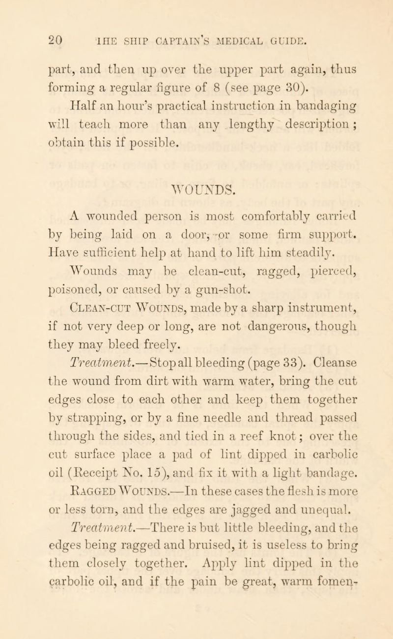 part, and tlien up over tire upper part again, thus forming a regular figure of 8 (see page 80). Half an hour’s practical instruction in bandaging will teach more than any lengthy description ; obtain this if possible. WOUXDS. A wounded person is most comfortably carried by being laid on a door, -or some firm support. Have sufficient help at hand to lift him steadily. Wounds may be clean-cut, ragged, pierced, poisoned, or caused liy a gun-shot. Clean-cut Wounds, made by a sharp instrument, if not very deep or long, are not dangerous, though they may bleed freely. Treatment.—Stop all bleeding (page 33). Cleanse the wound from dirt with warm water, bring the cut edges close to each other and keep them together by strapping, or by a fine needle and thread passed through the sides, and tied in a reef knot; over the cut surface place a pad of lint dipped in carbolic oil (Eeceipt No. lo), and fix it with a light bandage. Eagged Wounds.—In these cases the flesh is more or less torn, and the edges are jagged and unequal. Treatment.—There is but little bleeding, and the edges being ragged and bruised, it is useless to bring them closely together. Apply lint dipped in the carbolic oil, and if the pain be great, warm fomen-