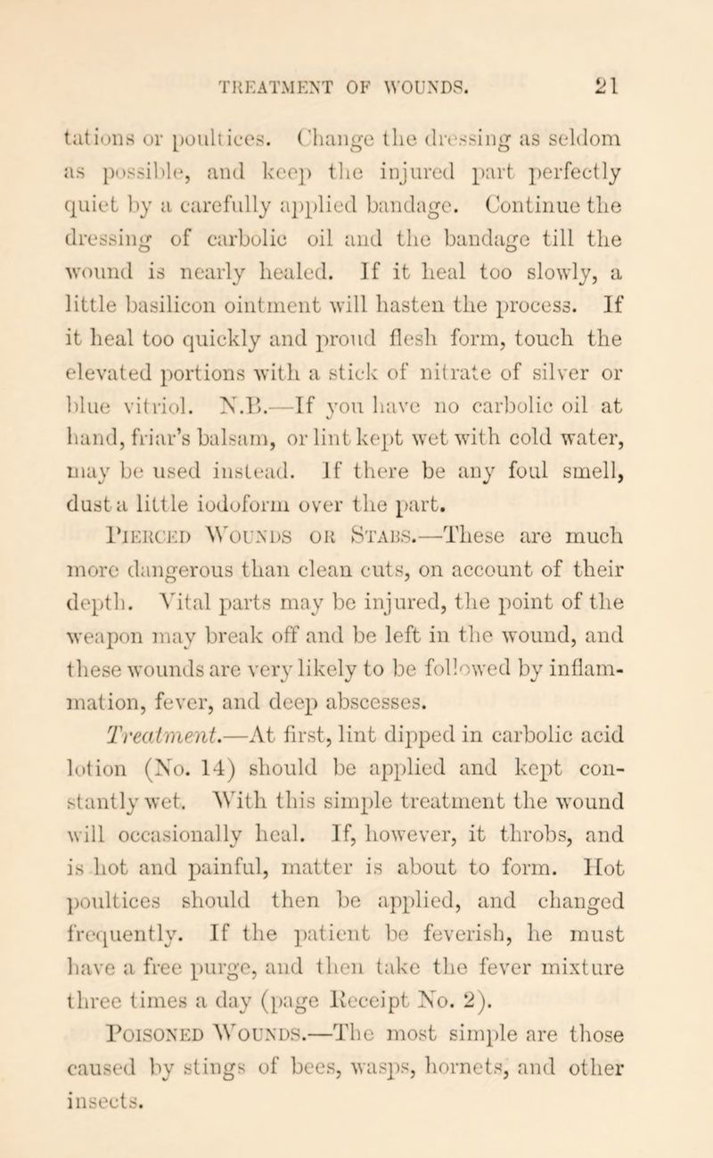 tilt ions or poultices, (’liange the dressing as seldom as possible, and keep the injured part perfectly quiet by a carefully iq)[)lied bandage. Continue the dressing of carbolic oil and the bandage till the wound is nearly healed. If it heal too slowly, a little basilicon ointiiieiit will hasten the process. If it heal too quickly and proud flesh form, touch the elevated portions with a stick of nitrate of silver or ])lue vitriol. N.l>.—If von have no carbolic oil at v hand, friar’s balsam, or lint kept wet with cold water, may be used instead. If there be any foul smell, dust a little iodoform over the part. 1‘iEUCEi) ^^'ou^'l)S OR Stars.—These are much more dangerous than clean cuts, on account of their depth. Vital parts may be injured, the point of the weapon may break off and be left in the wound, and these wounds are very likely to be followed by inflam- mation, fever, and deep abscesses. Treatment.—At first, lint dipped in carbolic acid lotion (Xo. 14) should be applied and kept con- stantly wet. AVith this simple treatment the wound will occasionally heal. If, however, it throbs, and is hot and painful, matter is about to form. Hot ])Oultice3 should then be applied, and changed fre<[uently. If the ])atient be feverish, he must liave a free purge, and then take the fever mixture three times a day ([)age Keceipt Xo. 2). Poisoned Wounds.—The most simple are those caused liy stings of bees, was2')s, hornets, and other insects.