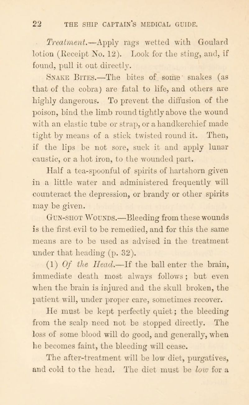 Treatment.—Apply mgs wetted with Goulard lotion (Receipt 'So. 12). T.ook for the sting, and, if found, pull it out directly. Snake Rites.—The bites of some* snakes (as that of the cobra) are fatal to life, and others are highly dangerous. To prevent the diffusion of the poison, bind the limb round tightly above the wound with an elastic tube or strap, or a handkerchief made tight by means of a stick twisted round it. Then, if the li^DS be not sore, suck it and apply lunar caustic, or a hot iron, to the wounded part. Half a tea-spoonful of spirits of hartshorn given in a little water and administered frequently will counteract the depression, or brandy or other spirits may be given. Gun-shot Wounds.—Bleeding from these wounds is the first evil to be remedied, and for this the same means are to be used as advised in the treatment under that heading (p. 32). (1) Of the Head.—If the ball enter the brain, immediate death most always follows; but even when the brain is injured and the skull broken, the patient will, under proper care, sometimes recover. He must be kept perfectly quiet; the bleeding from the scalp need not be stopped directly. The loss of some blood will do good, and generally, when lie becomes faint, the bleeding will cease. The after-treatment will be low diet, purgatives, and cold to the head. The diet must be low for a
