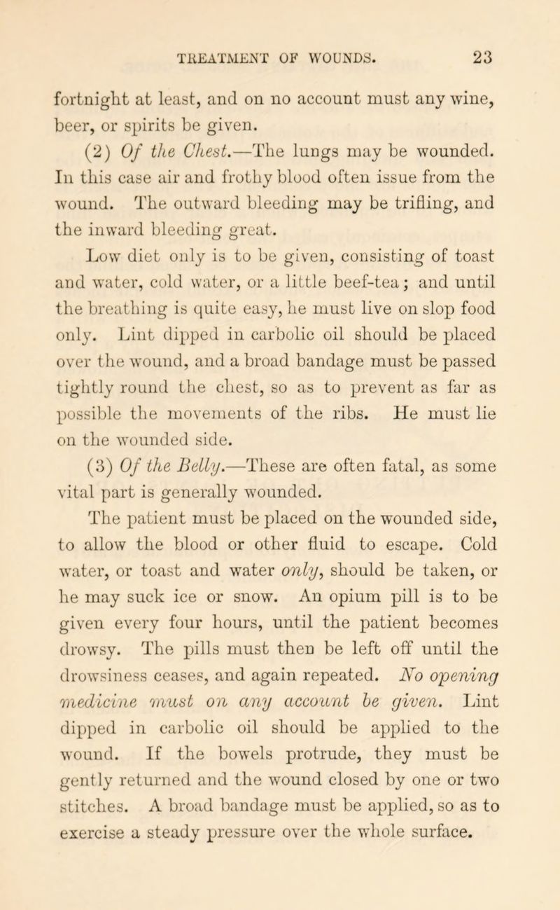 fortnight at least, and on no account must any wine, beer, or spirits be given. (2) Of the Chest.—The lungs may be wounded. Ill this case air and frothy blood often issue from the wound. The outward bleeding may be trifling, and the inward bleeding great. Low diet only is to be given, consisting of toast and water, cold water, or a little beef-tea; and until the breathing is quite easy, he must live on slop food only. Lint dipped in carbolic oil should be placed over the wound, and a broad bandage must be passed tightly round the chest, so as to prevent as far as possible the movements of the ribs. He must lie on the wounded side. (3) Of the Belly.—These are often fatal, as some vital part is generally wounded. The patient must be placed on the wounded side, to allow the blood or other fluid to escape. Cold water, or toast and water only^ should be taken, or he may suck ice or snow. An opium pill is to be given every four hours, until the patient becomes drowsy. The pills must then be left off until the drowsiness ceases, and again repeated. No opening medicine must on any account he given, lint dipped in carbolic oil should be applied to the wound. If the bowels protrude, they must be gently returned and the wound closed by one or two stitches. A broad bandage must be applied, so as to exercise a steady pressure over the whole surface.