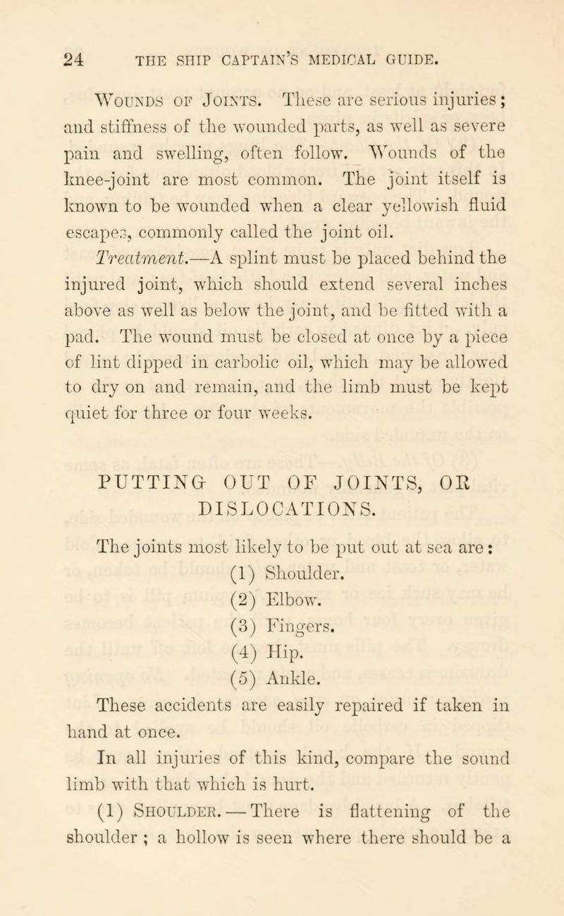 Wounds of Joints. These are serious injuries; and stiffness of the wounded parts, as well as severe pain and swelling, often follow. Wounds of the knee-joint are most common. The joint itself is known to be wounded when a clear yellowish fluid escapes, commonly called the joint oil. Treatment.—A splint must be placed behind the injured joint, which should extend several inches above as well as below the joint, and lie fitted with a pad. The wound must be closed at once by a piece of lint dipped in carbolic oil, which may be allowed to dry on and remain, and the limb must be kept quiet for three or four weeks. PUTTING- OUT OF JOINTS, OP DISLOCATIONS. The joints most likely to be put out at sea are: (1) Shoulder. (2) Elbow. (3) Fino'crs. (4) Hip. (5) Ankle. These accidents are easily repaired if taken in hand at once. In all injuries of this kind, compare the sound limb with that which is hurt. (1) Shoulder. — There is flattening of the shoulder ; a hollow is seen where there should be a