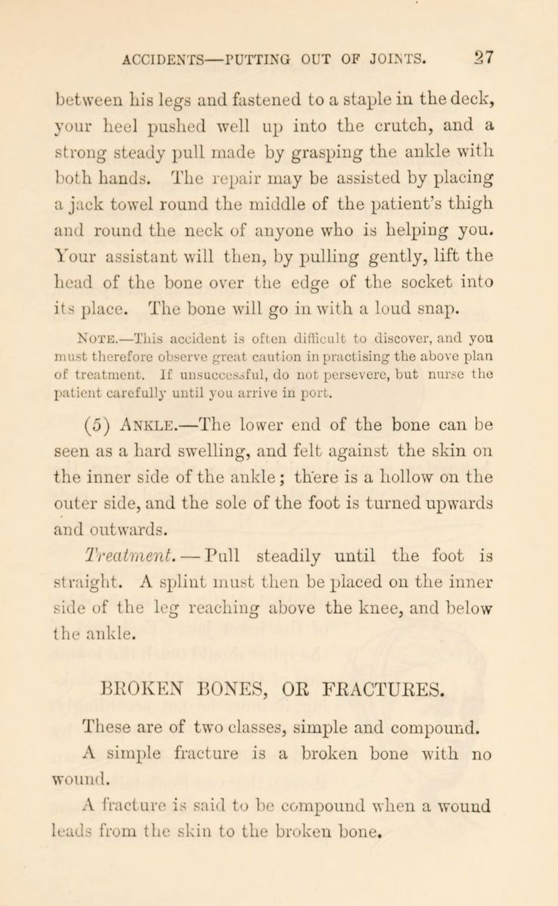 between liis legs and fastened to a staple in the deck, your heel pushed well up into the crutch, and a strong steady pull made by grasping the ankle with both hands. The repair may be assisted by placing a jack towel round the middle of the patient’s thigh and round the neck of anyone who is helping you. Your assistant will then, by pulling gently, lift the head of the bone over the edge of the socket into its place. The bone will go in with a loud snap. Note.—This accident is often didicult to discover, and you must tlierefore observe reat caution in practising the above plan of treatment. If unsuccessful, do not persevere, but nurse the patient carefully until you arrive in port. (5) Ankle.—The lower end of the bone can be seen as a hard swelling, and felt against the skin on the inner side of the ankle; there is a hollow on the outer side, and the sole of the foot is turned upwards and outwards. Treatment. — Pull steadily until the foot is straight. A splint must then be placed on the inner side of the leg reaching above the knee, and below the ankle. PKOKEX PONES, OR FRACTURES. These are of two classes, simple and compound. A simple fracture is a broken bone with no wound. A fracture is said to be compound when a wound leads from the skin to the broken bone.