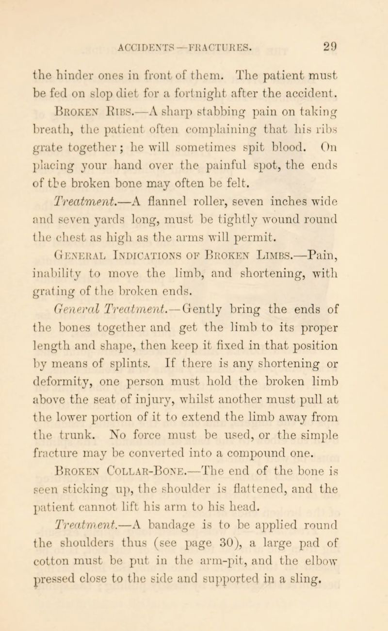 the hinder ones in front of them. The patient must be fed on slop diet for a forlniglit after the accident. Broken Bibs.—A sliarp stabbing pain on taking ])reath, the patient often complaining that his ribs grate together; he will sometimes spit blood. On ])iacing yonr liand over the painful spot, the ends of the broken bone may often be felt. Treatment.—A flannel roller, seven inches wide and seven yards long, must be tightly wound round the chest as high as the arms will permit. (Ieneral Indications of Broken Limbs.—Pain, inal)ility to move the liml'), and shortening, with grating of the broken ends. General Treatment.—Gently bring the ends of the bones together and get the limb to its proper length and shape, then keep it fixed in that position Ity means of splints. If there is any shortening or deformity, one person must hold the broken limb above the seat of injury, whilst another must pull at the lower portion of it to extend the limb away from the trunk. Xo force must be used, or the simple fracture may be converted into a compound one. Broken Collar-Bone.—The end of the bone is seen sticking u]), the shoulder is flattened, and the patient cannot lift his arm to his head. Treatment.—A bandage is to be applied rounrl the shoulders thus (see page 30j, a large pad of cotton must be put in the arm-pit, and the elbow pressed close to the side and supported in a sling.