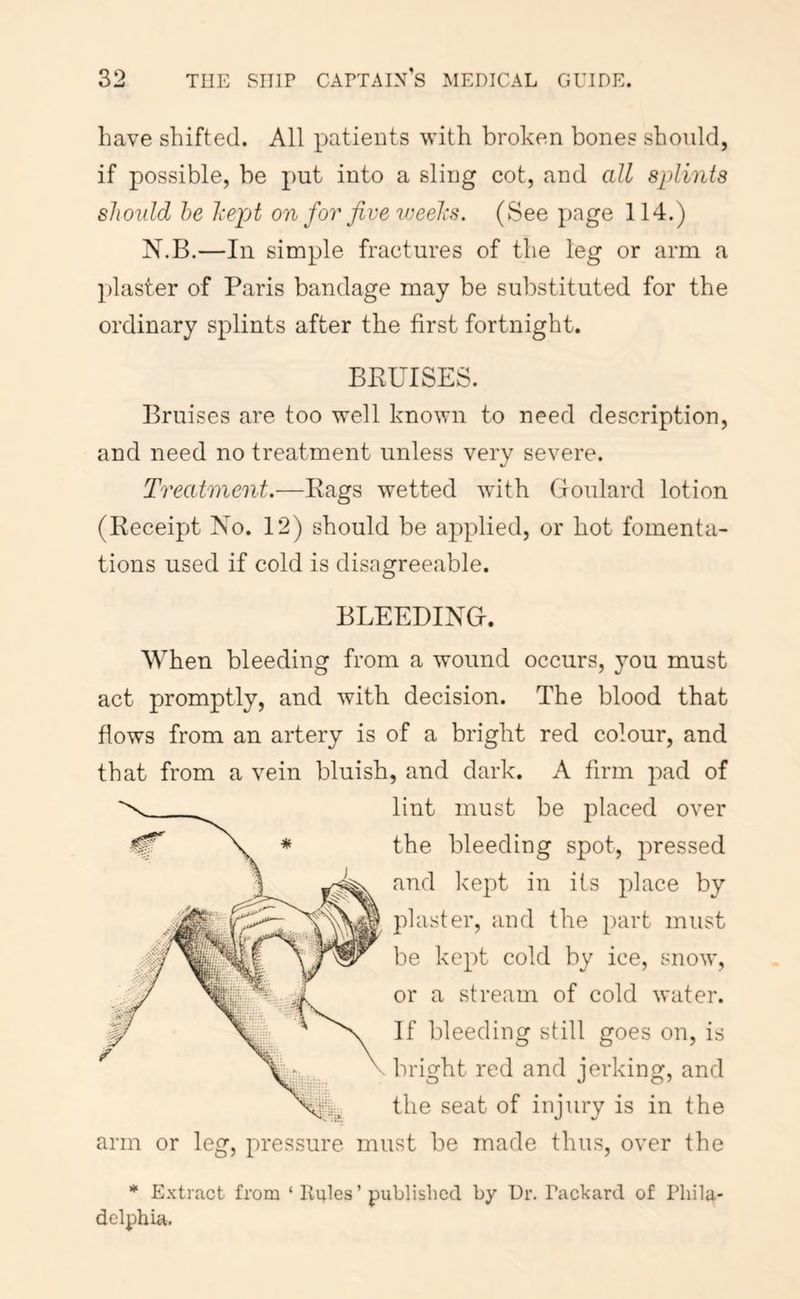have shifted. All patients with broken bones should, if possible, be put into a sling cot, and all splints should he hepA on foi' five ineelis. (See page 114.) N.B.—In simple fractures of the leg or arm a plaster of Paris bandage may be substituted for the ordinary splints after the first fortnight. BEUISES. Bruises are too well known to need description, and need no treatment unless very severe. Treatment,—Bags wetted with Goulard lotion (Keceipt No. 12) should be applied, or hot fomenta- tions used if cold is disagreeable. BLEEDING. When bleeding from a wound occurs, you must act promptly, and with decision. The blood that flows from an artery is of a bright red colour, and that from a vein bluish, and dark. A firm pad of lint must be placed over the bleeding spot, pressed and kept in its place by plaster, and the part must be kept cold by ice, snow, or a stream of cold water. If bleeding still goes on, is bright red and jerking, and the seat of injury is in the arm or leg, pressure must be made thus, over the * Extract from ‘ liules ’ published by Ur. Packard of Phila- delphia.