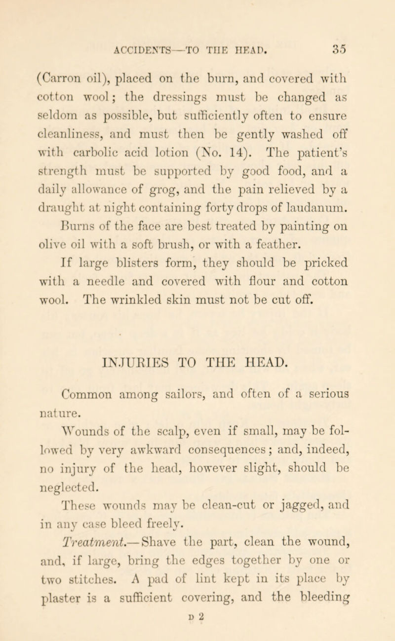 (Carron oil), placed on the burn, and covered with cotton wool; the dressings must be changed as seldom as possible, but sufficiently often to ensure cleanliness, and must then be gently washed off with carbolic acid lotion (No. 14). The patient’s strength must be supported by good food, and a daily allowance of grog, and the pain relieved by a draught at night containing forty drops of laudanum. Hums of the face are best treated by painting on olive oil with a soft brush, or with a feather. If large blisters form, they should be pricked with a needle and covered with flour and cotton wool. The wrinkled skin must not be cut off. INJUEIES TO THE HEAD. Common among sailors, and often of a serious nature. Wounds of the scalp, even if small, may be fol- lowed by very awkward consequences; and, indeed, no injury of the head, however slight, should be neglected. 4'hese wounds may be clean-cut or jagged, and in any case bleed freely. Treatment.— Shave the part, clean the wound, and, if large, bring the edges together by one or two stitches. A pad of lint kept in its place by plaster is a sufficient covering, and the bleeding