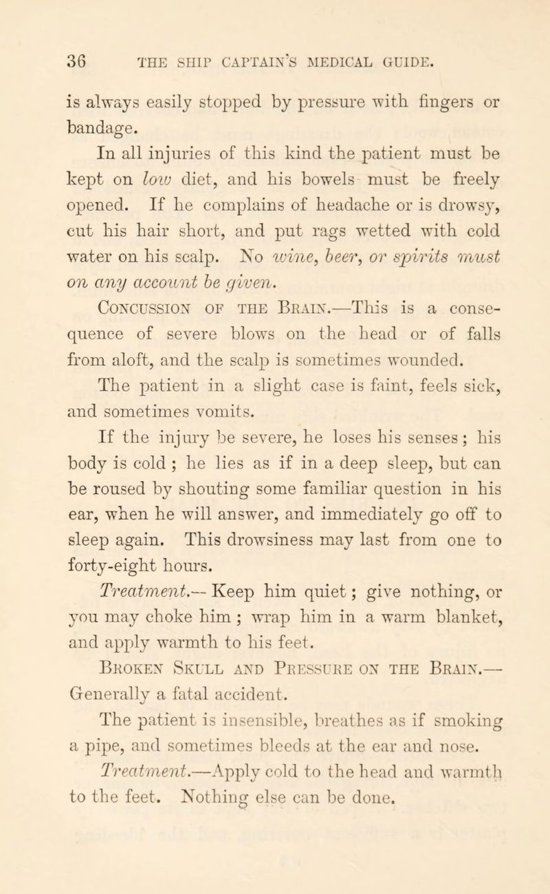 is always easily stopped by pressure with fingers or bandage. In all injuries of this kind the patient must be kept on low diet, and his bowels must be freely opened. If he complains of headache or is drowsy, cut his hair short, and put rags wetted with cold water on his scalp. Xo %oine^ beer, or spirits must on any account he given. Concussion of the Brain.—This is a conse- quence of severe blows on the head or of falls from aloft, and the scalp is sometimes wounded. The patient in a slight case is faint, feels sick, and sometimes vomits. If the injury be severe, he loses his senses; his body is cold ; he lies as if in a deep sleep, but can be roused b}^ shouting some familiar question in his ear, when he will answer, and immediately go off to sleep again. This drowsiness may last from one to forty-eight hours. Treatment.— Keep him quiet; give nothing, or you may choke him ; wrap him in a warm blanket, and apply warmth to his feet. Broken Skull and Pressure on the Brain.— Generally a fatal accident. The patient is insensible, breathes as if smoking a pipe, and sometimes bleeds at the ear and nose. Treatment.—Apply cold to the head and warmtli to the feet. Nothing else can be done.