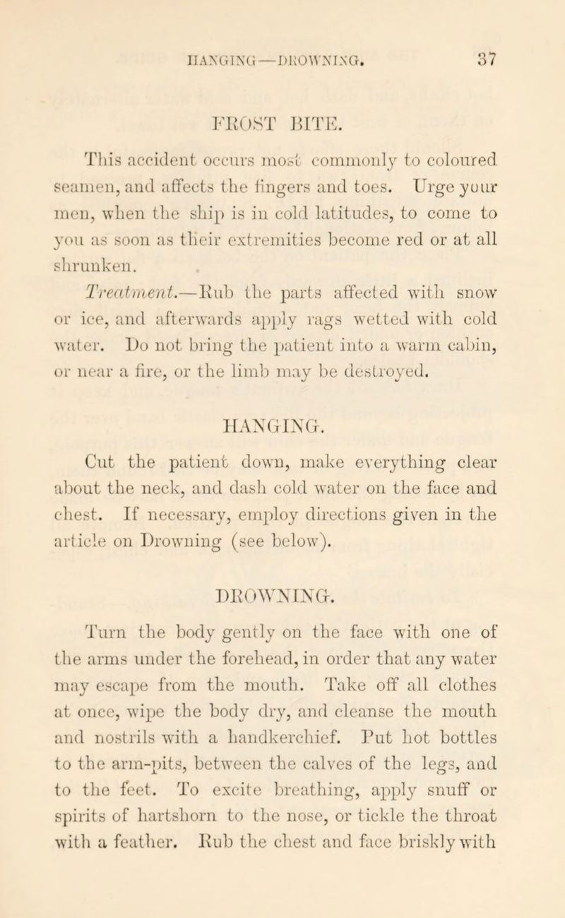 I'liOST BVVK. This accident occurs most commonly to coloured seamen, and affects the fingers and toes. Urge yuiu' men, when the ship is in cold latitudes, to come to you as soon as tlieir extremities become red or at all shrunken. Tredinient.—Itub the parts affected w'ith snow or ice, and afterwards a})ply rags wetted with cold water. iJo not bring the patient into a warm cabin, or near a fire, or the limb may be destroyed. HANGING. Cut the patient down, make everything clear about the neck, and dash cold water on the face and chest. If necessary, employ directions given in the article on Drowning (see below^). DKOWNING. Turn the Ixxly gently on the face with one of the arms under the forehead, in order that any water may escai)e from the mouth. Take off all clothes at once, wipe the body dry, and cleanse the mouth and nostrils with a handkerchief. Put hot bottles to the arm-pits, between the calves of the legs, and to the feet. To excite breathing, apply snuff or spirits of hartshorn to the nose, or tickle the throat with a feather. Kub the chest and face briskly with