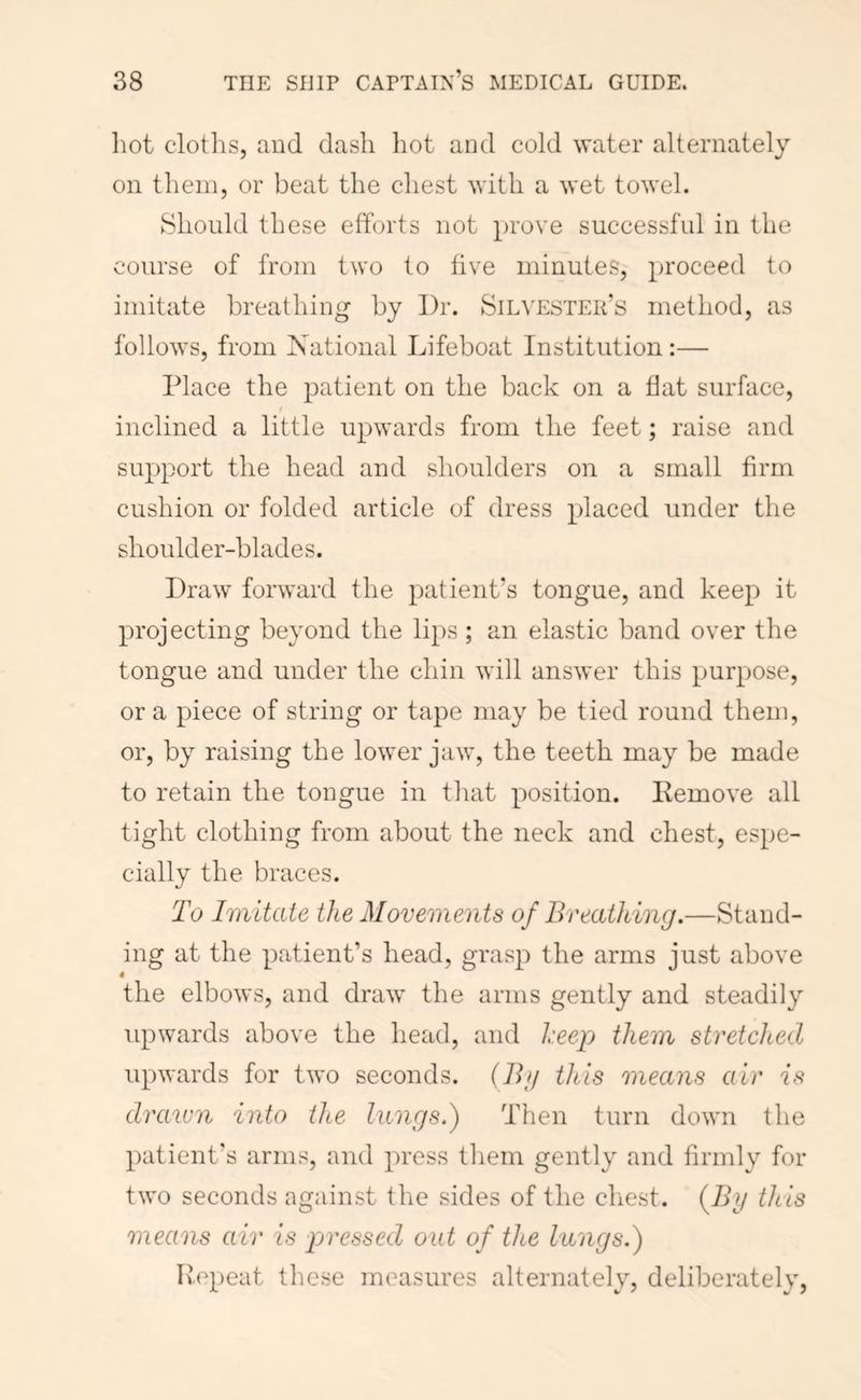 hot clotlis, and dash hot and cold water alternately on them, or beat the chest with a wet towel. Should these efforts not prove successful in the course of from two to live minutes, proceed to imitate breathing by Dr. Silvester’s method, as follows, from National Lifeboat Institution :— Place the patient on the back on a flat surface, inclined a little upwards from the feet; raise and support the head and shoulders on a small firm cushion or folded article of dress placed under the shoulder-blades. Draw forward the patient’s tongue, and keep it projecting beyond the lips ; an elastic band over the tongue and under the chin will answer this purpose, or a piece of string or tape may be tied round them, or, by raising the lower jaw, the teeth may be made to retain the tongue in that position. Kemove all tight clothing from about the neck and chest, espe- cially the braces. To Imitate the Movements of Breathing,—Stand- ing at the patient’s head, grasp the arms just above $ the elbows, and draw the arms gently and steadily upwards above the head, and keep them stretched upwards for two seconds. (Bg this means air is drawn into the lungs.) Then turn down the patient's arms, and press them gently and firmly for two seconds against the sides of the cliest. (7iy this means air is pressed out of the lungs.) Ivepeat these measures alternately, deliberately,