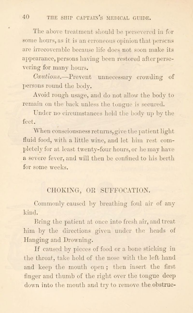The aliove treaiiiieiit slioulcl loo ])rTj'evercil in fur some hours, as it is an erroneous o})inionthat ])erscns are irrecoverable because life does not soon make its appearance, persons having been restored after perse- vering for many hours. Cautions.—Prevent unnecessary crowding of persons round tlie body. Avoid rough usage, and do not allow* the bodv to remain on the l)ack unless tlie longue is secured. Under no circumstances hold tlie body up by the feet. When consciousness returns,give the patient light fluid food, with a little wine, and let him rest com- pletely for at least twenty-four hours, or he may have a severe fever, and will then be confined to his berth for some \veeks. CTIOKIXG, OP SUFFOCATION. Commonly caused by breathing foul air of any kind. Pring the patient at once into fresh air, and treat him by the directions given under the heads of Hanging and Drowning. O O If caused by pieces of food or a bone sticking in the throat, take hold of the nose with the left hand and keep the mouth open ; then insert the first finger and thumb of the right over the tongue deep down into the mouth and try to remove the obstruc-