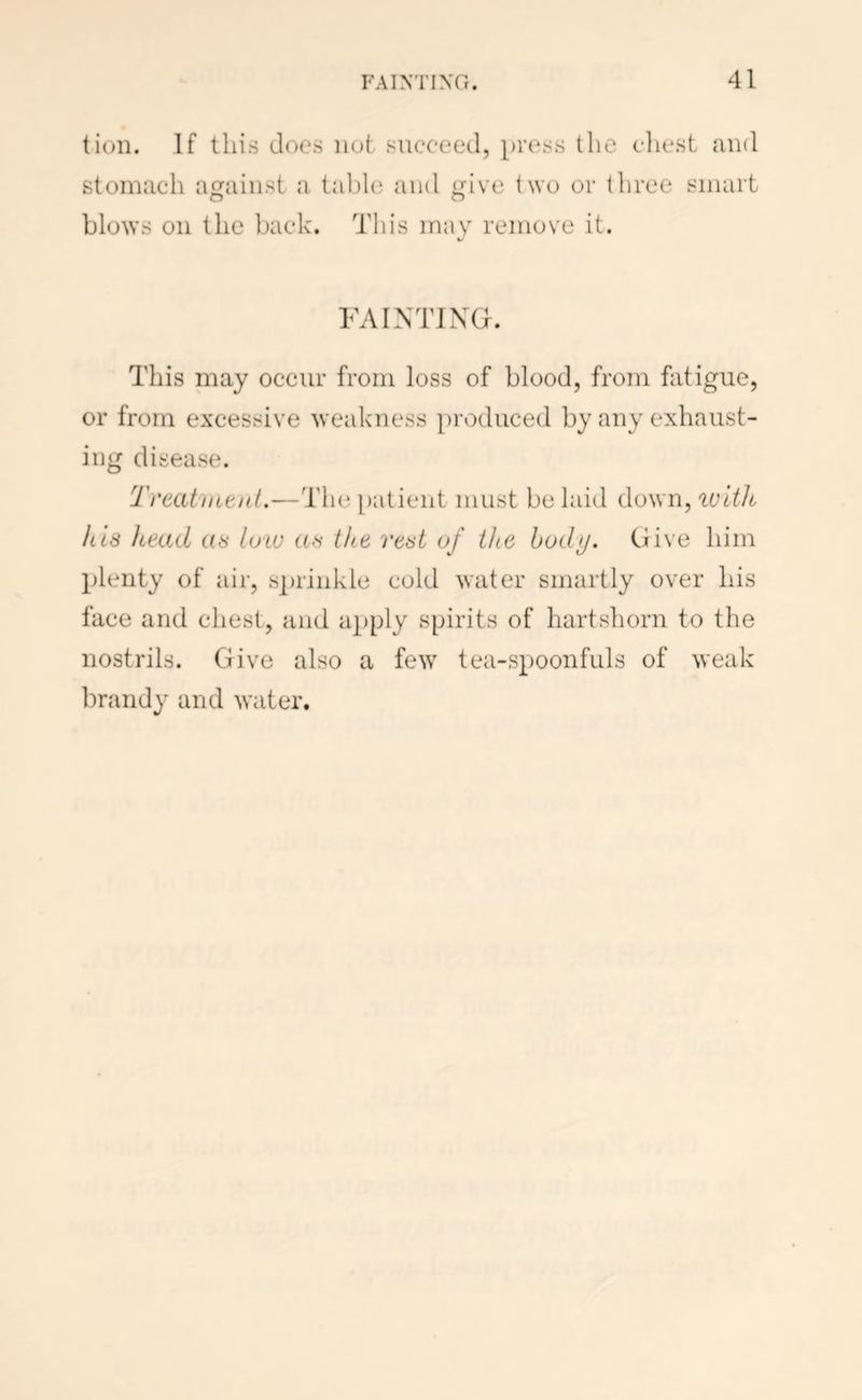 tion. If this does not succeed, press the client and stomach against a tabhi and i^ive iwo or three smart O O blows oil the back. This may remove it. FAINTING. This may occur from loss of blood, from fatigue, or from excessive weakness produced by any exhaust- ing disease. Treatnitiil.—Tin* patient must be laid down, luitJt his head as law as the rest of the hod>j. Give him plenty of air, s])rinkle cold water smartly over his face and chest, and apply spirits of hartshorn to the nostrils. Give also a few tea-spoonfuls of weak brandy and water.