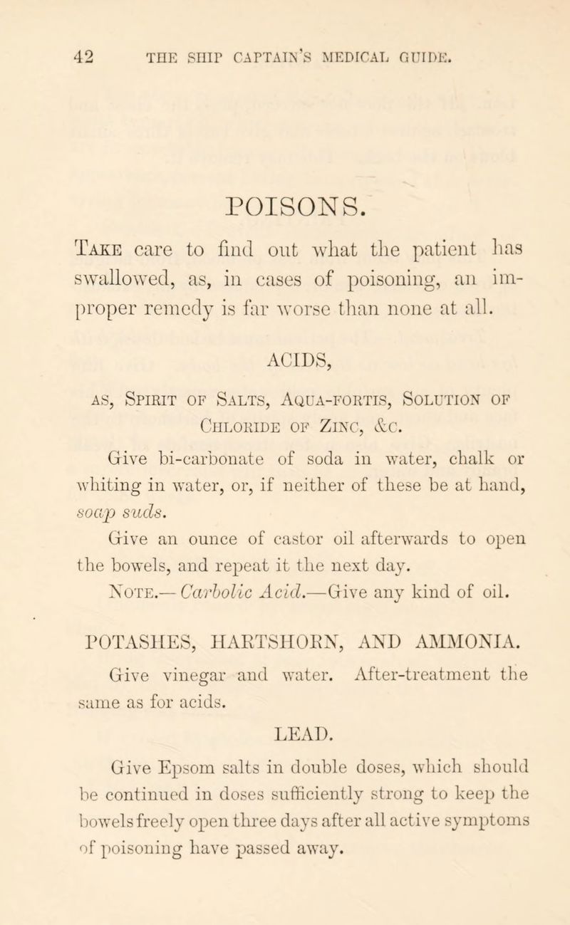 POISONS. Take care to find out Avliat the patient lias swallo\Yed, as, in cases of poisoning, an im- proper remedy is far worse tlian none at all. ACIDS, AS, Spirit of Salts, Aqua-fortis, Solution of Chloride of Zinc, Ac. Give bi-carbonate of soda in ^yater, chalk or whiting in water, or, if neither of these be at hand, soap suds. Give an ounce of castor oil afterwards to open the bowels, and repeat it the next day. Note.— Carbolic Acid.—Give any kind of oil. POTASHES, HAKTSHOPX, AND AMMONIA. Give vinegar and water. After-treatment the same as for acids. LEAD. Give Epsom salts in double doses, which should be continued in doses sufficiently strong to keep the howels freely open three days after all active symptoms of poisoning have passed away.
