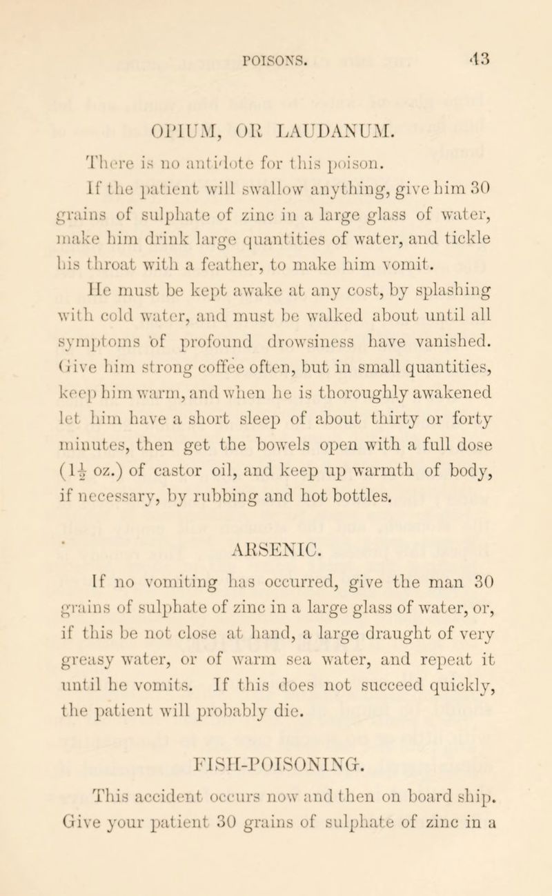 roisoxs. ‘13 OPIl'M, OU lAUDANU.M. 'riu*re is no antidote for this poison. If the patient will swallow anything, give him 30 grains of sulphate of zinc in a large glass of water, make him drink large (plantities of water, and tickle his throat with a feather, to make him vomit. He must be ke[)t awake at any cost, by splashing with cold water, and must ])e walked about until all sym})toms of profound drowsiness have vanished, (live him strong coffee often, but in small quantities, kee}) him warm, and wiien he is thoroughly awakened let him have a short sleep of about thirty or forty minutes, then get the bowels open with a full dose (H oz.) of castor oil, and keep up warmth of body, if necessary, by rubbing and hot bottles. AlhSKNIC. If no vomiting has occurred, give the man 30 grains of sulphate of zinc in a large glass of water, or, if this be not close at hand, a large draught of very greasy water, or of warm sea water, and repeat it until he vomits. If this does not succeed quickly, the patient will probably die. FiSH-rorsoNixcf. This accident occurs now and then on board ship. Give your patient 30 grains of sulphate of zinc in a