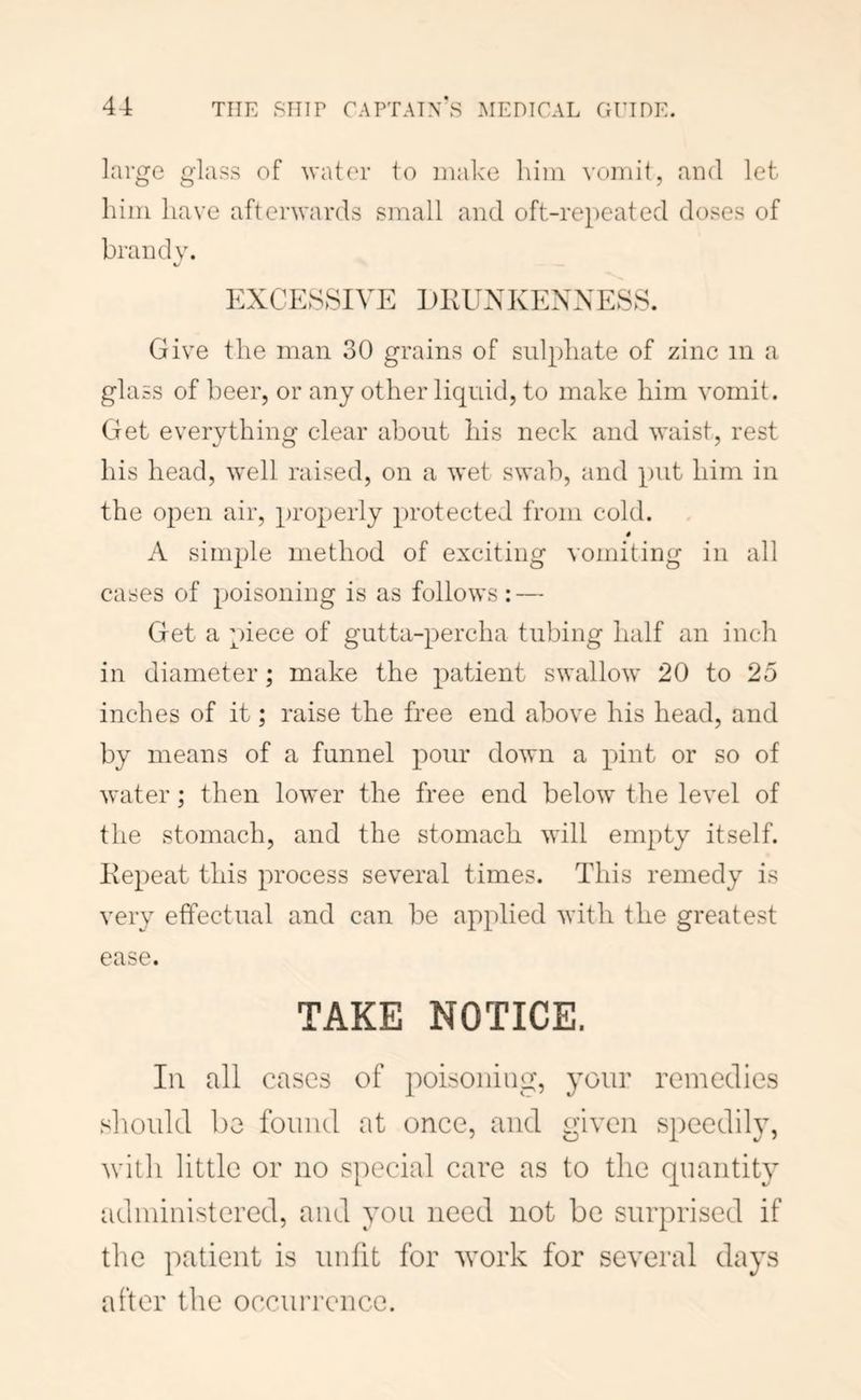 large glass of ^vater to make him vomit, and let him have afterwards small and oft-repeated doses of brandv. EXCESSIVE DKUXKENXESS. Give the man 30 grains of sulphate of zinc in a glass of beer, or any other liquid, to make him vomit. Get everything clear about his neck and waist, rest his head, well raised, on a wet swab, and put him in the open air, properly protected from cold. # A simple method of exciting vomiting in all cases of poisoning is as follows: — Get a piece of gutta-percha tubing half an inch in diameter; make the patient swallow 20 to 25 inches of it; raise the free end above his head, and by means of a funnel pour down a pint or so of water; then lower the free end below the level of the stomach, and the stomach will empty itself. Eepeat this process several times. This remedy is very effectual and can be applied with the greatest ease. TAKE NOTICE. Ill all cases of poisoning, your remedies should be found at once, and given speedily, with little or no special care as to the quantity administered, and you need not be surprised if the patient is unlit for Avork for several days after the occurrence.
