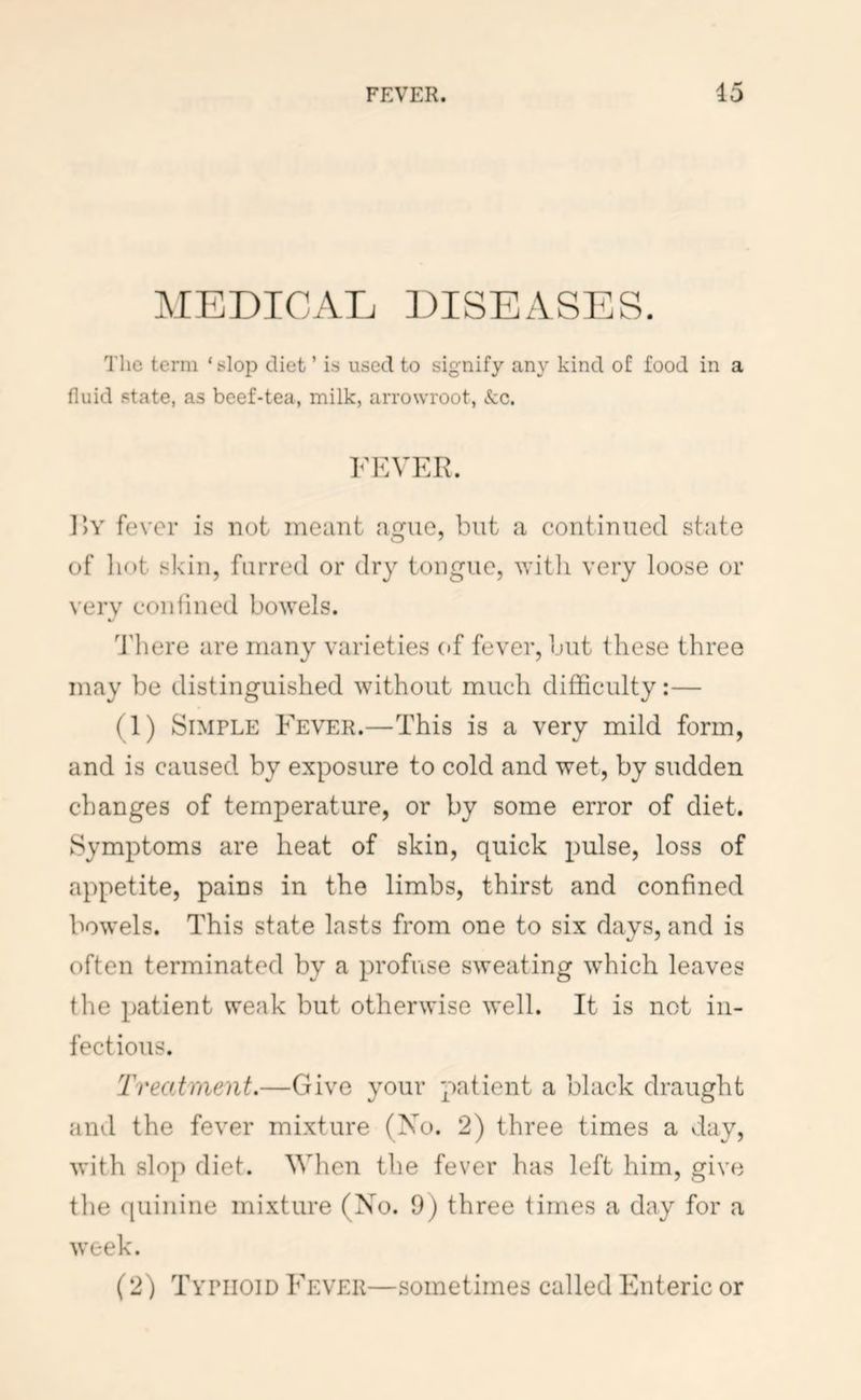 FEVER. 15 MEDICATj ])ISEASES. The term ‘slop diet ’ is used to signify any kind of food in a fluid state, as beef-tea, milk, arrowroot, kc. FEVER. 1)Y fever is not meant ague, but a continued state of hot skin, furred or dry tongue, witli very loose or very conlined bowels. d'here are many varieties of fever, but these three may be distinguished without much difficulty:— (1) Simple Fever.—This is a very mild form, and is caused by exposure to cold and wet, by sudden changes of temperature, or by some error of diet. Symptoms are heat of skin, quick pulse, loss of appetite, pains in the limbs, thirst and confined bowels. This state lasts from one to six days, and is often terminated by a profuse sweating which leaves the patient weak but otherwise well. It is not in- fectious. Treatment.—Give your patient a black draught and the fever mixture (No. 2) three times a day, with slop diet. Wlien the fever has left him, give the (piiniiie mixture (Xo. 9) three times a day for a week. (2) Typhoid Fever—sometimes called Enteric or