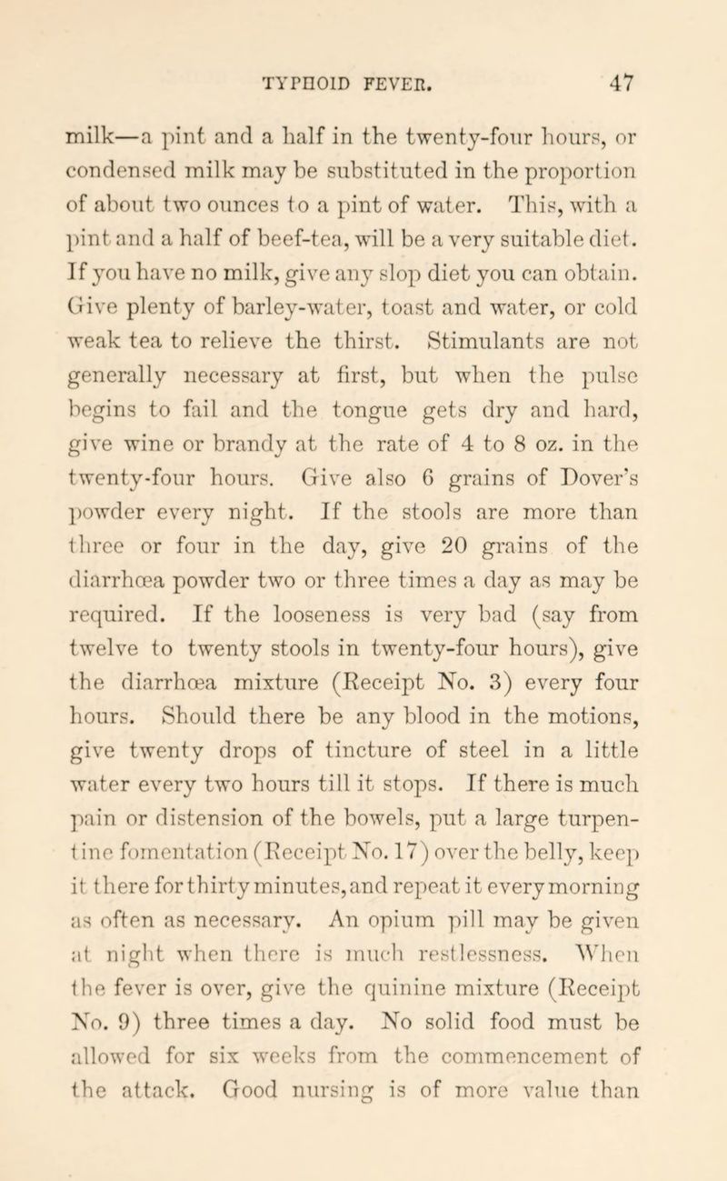 milk—a pint and a half in the twenty-four hours, or condensed milk may be substituted in the proportion of about two ounces to a pint of water. This, wdth a pint and a half of beef-tea, will be a very suitable diet. If you have no milk, give any slop diet you can obtain. Give plenty of barley-water, toast and water, or cold weak tea to relieve the thirst. Stimulants are not generally necessary at first, but when the pulse begins to fail and the tongue gets dry and hard, give wine or brandy at the rate of 4 to 8 oz. in the twenty-four hours. Give also 6 grains of Dover's ])Owder every night. If the stools are more than three or four in the day, give 20 grains of the diarrhoea powder two or three times a day as may be required. If the looseness is very bad (say from twelve to twenty stools in twenty-four hours), give the diarrhoea mixture (Receipt No. 3) every four hours. Should there be any blood in the motions, give twenty drops of tincture of steel in a little water every two hours till it stops. If there is much pain or distension of the bowels, put a large turpen- i ine fomentation (Receipt No. 17) over the belly, keep it there for thirty minutes, and repeat it every morning as often as necessary. An opium pill may be given at night when there is mucli restlessness. When the fever is over, give the quinine mixture (Receipt No. 9) three times a day. No solid food must be allowed for six w^eeks from the commencement of the attack. Good nursing is of more value than