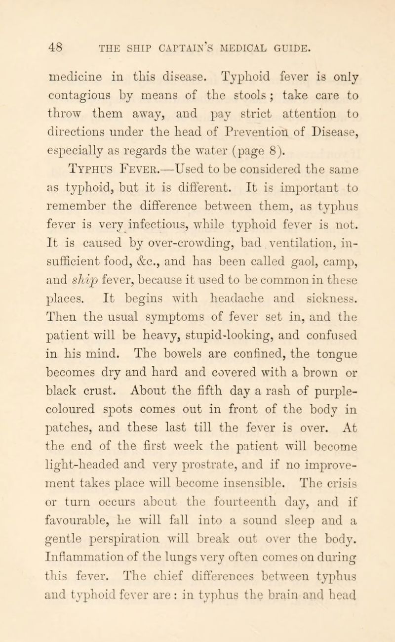 iDedicine in tins disease. Typhoid fever is only contagious by means of the stools ; take care to throw them away, and pay strict attention to directions under the head of Prevention of Disease, especially as regards the water (page 8). Ta'phus Fever.—Used to be considered the same as typhoid, but it is different. It is important to remember the difference between them, as typhus fever is very infectious, while typhoid fever is not. It is caused by over-crowding, bad ventilation, in- sufficient food, &c., and has been called gaol, camp, and ship fever, because it used to be common in tliese places. It begins with headache and sickness. Then the usual symptoms of fever set in, and the patient will be heavy, stupid-looking, and confused in his mind. The bowels are confined, the tongue becomes dry and hard and covered with a brown or black crust. About the fifth day a rash of purple- coloured spots comes out in front of the body in patches, and these last till the fever is over. At the end of the first week tlie patient will become light-headed and very prostrate, and if no improve- ment takes place will become insensible. The crisis or turn occurs about the fourteenth day, and if favourable, he will fall into a sound sleep and a gentle perspiration will break out over the body. Inflammation of the lungs very often comes on during this fever. The chief differences between typhus and typhoid fever are: in tyjdius the brain and head