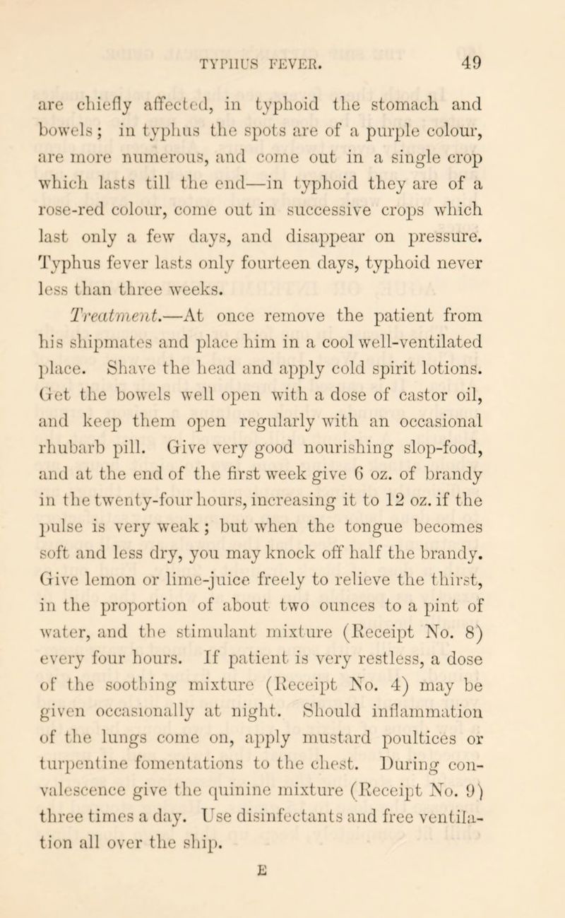 are cliiefly afTected, in typhoid the stomach and bowels; in typhus the spots are of a purple colour, are more numerous, and come out in a single crop which lasts till the end—in typhoid they are of a rose-red colour, come out in successive crops which last only a few days, and disappear on pressure. Typhus fever lasts only fourteen days, typhoid never less than three weeks. Treatment.—At once remove the patient from his shipmates and place him in a cool well-ventilated place. Shave the head and apply cold spirit lotions, (let the bowels well open with a dose of castor oil, and keep them open regularly with an occasional rhubarb pill. Give very good nourishing slop-food, and at the end of the first week give G oz. of brandy in the twenty-four hours, increasing it to 12 oz. if the ])ulse is very weak ; but when the tongue becomes soft and less dry, you may knock off half the brandy. Give lemon or lime-juice freely to relieve the thirst, in the proportion of about two ounces to a pint of water, and the stimulant mixture (Receipt No. 8) every four hours. If patient is very restless, a dose of the soothing mixture (Receipt Xo. 4) may be given occasionally at night. Should inflammation of the lungs come on, apply mustard poultices or turpentine fomentations to the chest. During con- valescence give the quinine mixture (Receipt Xo. 9) three times a day. Use disinfectants and free ventila- tion all over the ship.