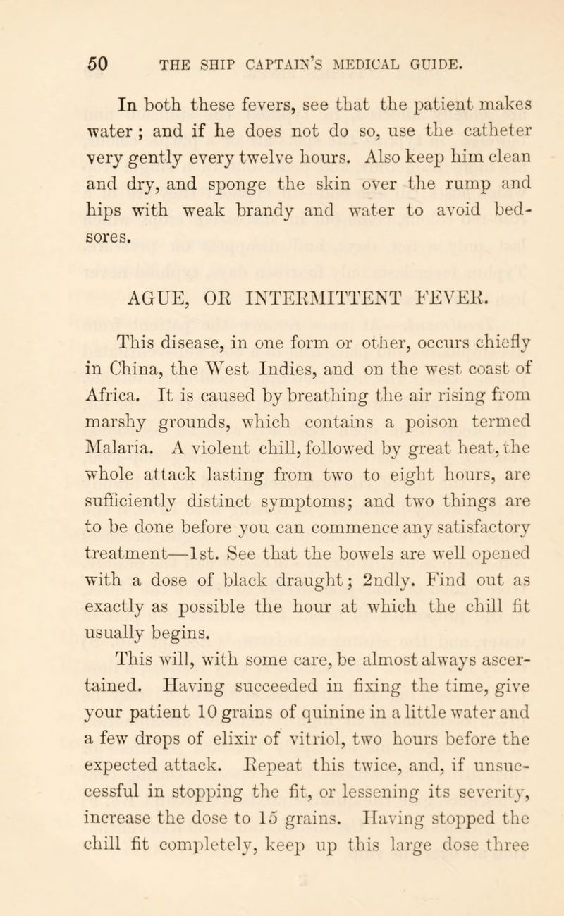 In both these fevers, see that the patient makes water; and if he does not do so, use the catheter very gently every twelve hours. Also keep him clean and dry, and sponge the skin over the rump and hips with weak brandy and water to avoid bed- sores. AGUE, OE INTEEMITTENT EEVEE. This disease, in one form or other, occurs chiefly in China, the West Indies, and on the w^est coast of Africa. It is caused by breathing the air rising from marshy grounds, which contains a poison termed ^lalaria. A violent chill, followed by great heat, the whole attack lasting from two to eight hours, are sufliciently distinct symptoms; and two things are to be done before you can commence any satisfactory treatment—1st. See that the bowels are well opened with a dose of black draught; 2ndly. Find out as exactly as possible the hour at which the chill fit usually begins. This will, wdth some care, be almost always ascer- tained. Having succeeded in fixing the time, give your patient 10 grains of cpiinine in a little water and a few drops of elixir of vitriol, two hours before the expected attack. Eepeat this twice, and, if unsuc- cessful in stopping tlie fit, or lessening its severity, increase the dose to 15 grains. Having stopped the chill fit comi)letely, keep up this large dose three