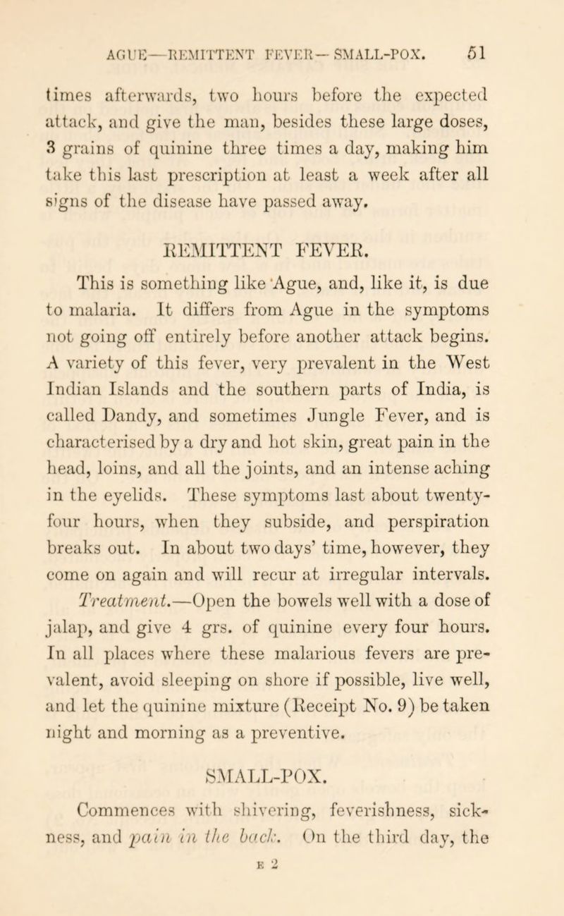 times afterwards, two hours before the expected attack, and give the man, besides these large doses, 3 grains of quinine three times a day, making him take tliis hist prescription at least a week after all signs of the disease have passed away, iie:\iittent fevek. This is something like ‘Ague, and, like it, is due to malaria. It differs from Ague in the symptoms not going off entirely before another attack begins. A variety of this fever, very pirevalent in the West Indian Islands and the southern parts of India, is called Dandy, and sometimes Jungle Fever, and is characterised by a dry and hot skin, great pain in the head, loins, and all the joints, and an intense aching in the eyelids. These symptoms last about twenty- four hours, when they subside, and perspiration breaks out. In about two days’ time, however, they come on again and will recur at irregular intervals. Treatment.—Open the bowels well with a dose of jalap, and give 4 grs. of quinine every four hours. In all places where these malarious fevers are pre- valent, avoid sleeping on shore if possible, live well, and let the (juinine mixture (Receipt No. 9) be taken night and morning as a preventive. SMALL-POX. Commences with shivering, feverishness, sick- ness, and pain in the bad'. t)n the third day, the ') E