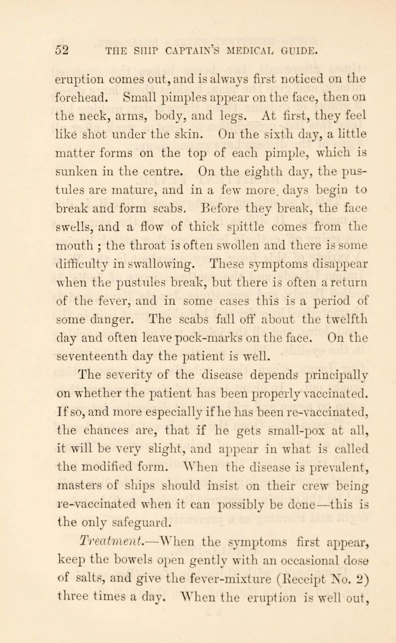 eruption comes out, and is always first noticed on the forehead. Small pimples appear on the face, then on the neck, arms, body, and legs. At first, they feel like shot under the skin. On the sixth day, a little matter forms on the top of each pimple, which is sunken in the centre. On the eighth day, the pus- tules are mature, and in a few more, days begin to break and form scabs. ]>efore they break, the face swells, and a flow of thick spittle comes from the mouth ; the throat is often swollen and there is some difficulty in swallowing. These symptoms disappear when the pustules break, but there is often a return of the fever, and in some cases this is a period of some danger. The scabs fall off about the twelfth day and often leave pock-marks on the face. On the seventeenth day the patient is well. The severity of the disease depends principally on whether the patient has been properly vaccinated. If so, and more especially if he has been re-vaccinated, the chances are, that if he gets small-pox at all, it will be very slight, and appear in what is called the modified form. When the disease is prevalent, masters of ships should insist on their crew being re-vaccinated when it can possibly be done—this is the only safeguard. Treatment.—^Mien the symptoms first appear, keep the bowels open gently with an occasional dose of salts, and give the fever-mixture (Receipt Xo. 2) three times a day. When the eruption is well out.