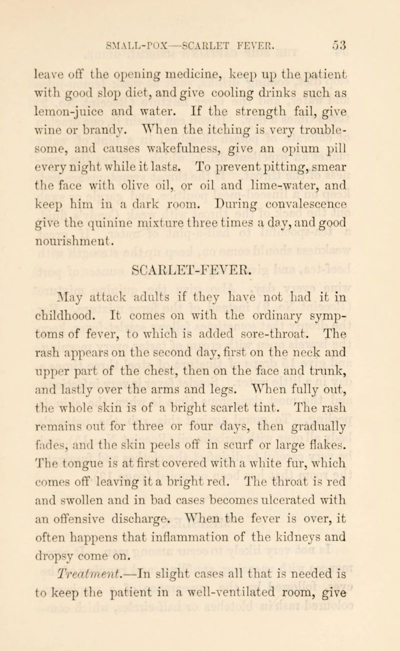 SMALL-POX—SCAULET FEVER. leave otT the opening medicine, keep up the patient with good slop diet, and give cooling drinks such as lemon-juice and water. If the strength fail, give wine or brandy. When the itching is very trouble- some, and causes wakefulness, give an opium pill every night while it lasts. To prevent pitting, smear the face with olive oil, or oil and lime-water, and keep him in a dark room. During convalescence give the quinine mixture three times a day, and good nourishment. SCARLET-FEVER. iNIay attack adults if they have not had it in childhood. It comes on with the ordinary symp- toms of fever, to which is added sore-throat. The rash appears on the second day, first on the neck and upper part of the chest, then on the fiice and trunk, and lastly over the arms and legs. When fully out, tlie whole skin is of a bright scarlet tint. The rash remains out for three or four days, then gradually fades, and the skin peels off in scurf or large flakes. The tongue is at first covered with a white fur, which comes off leaving it a bright red. The throat is red and swollen and in bad cases becomes ulcerated with an offensive discharge. When the fever is over, it often happens that inflammation of the kidneys and dropsy come on. Treatment.—In slight cases all that is needed is to keep the patient in a well-ventilated room, give