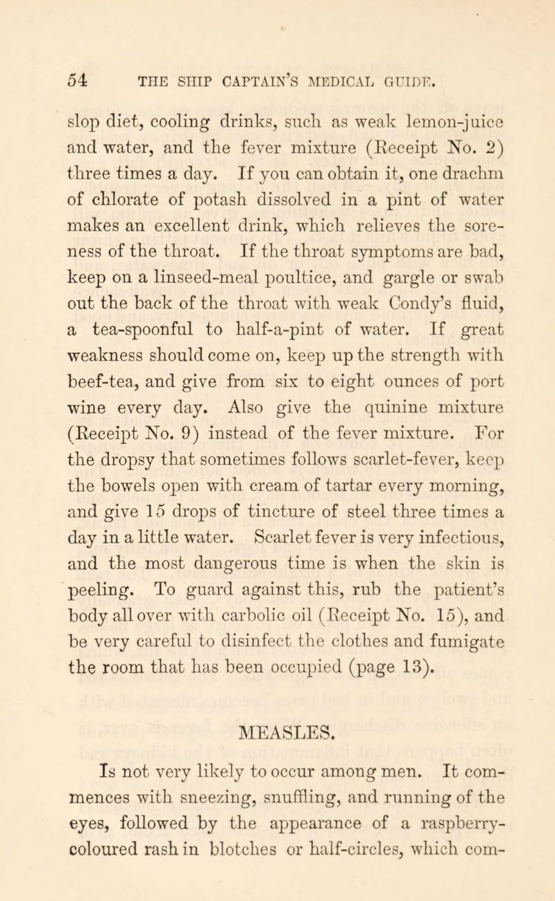 slop diet, cooling drinks, sncli as weak lemon-jiiice and water, and the fever mixture (Eeceipt No. 2) three times a day. If you can obtain it, one drachm of chlorate of potash dissolved in a pint of water makes an excellent drink, which relieves the sore- ness of the throat. If the throat symptoms are bad, keep on a linseed-meal poultice, and gargle or swab out the back of the throat with weak Condy’s fluid, a tea-spoonful to half-a-pint of water. If great weakness should come on, keep up the strength with beef-tea, and give from six to eight ounces of port wine every day. Also give the quinine mixture (Eeceipt No. 9) instead of the fever mixture. For the dropsy that sometimes follows scarlet-fever, keep the bowels open with cream of tartar every morning, and give 15 drops of tincture of steel three times a day in a little water. Scarlet fever is very infectious, and the most dangerous time is when the skin is peeling. To guard against this, rub the patient’s body all over with carbolic oil (Eeceipt No. 15), and be very careful to disinfect the clothes and fumigate the room that has been occupied (page 13). MEASLES. Is not very likely to occur among men. It com- mences with sneezing, snuffling, and running of the eyes, followed by the appearance of a raspberry- coloured rash in blotches or half-circles, which com-