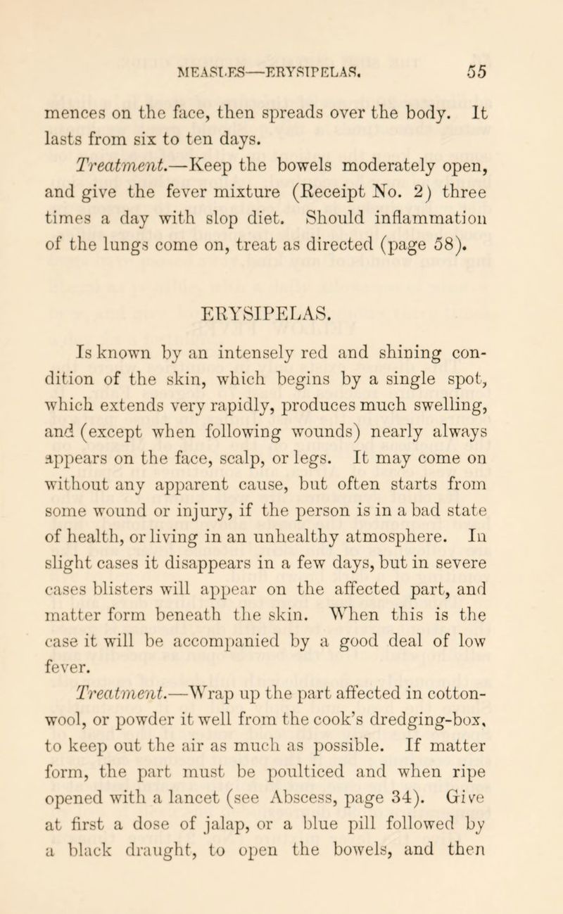 mences on the face, then spreads over the body. It lasts from six to ten days. Treatment.—Keep the bowels moderately open, and give the fever mixture (Receipt Ko. 2) three times a day with slop diet. Should inflammation of the lungs come on, treat as directed (page 58). ERYSIPELAS. Is known by an intensely red and shining con- dition of the skin, which begins by a single spot, which extends very rapidly, produces much swelling, and (except when following wounds) nearly always appears on the face, scalp, or legs. It may come on without any apparent cause, but often starts from some wound or injury, if the person is in a bad state of health, or living in an unhealthy atmosphere. In slight cases it disappears in a few days, but in severe cases blisters will appear on the affected part, and matter form beneath the skin. When this is the case it will be accompanied by a good deal of low fever. Treatment.—Wrap up the part affected in cotton- wool, or powder it well from the cook’s dredging-box, to keep out the air as much as possible. If matter form, the part must be poulticed and when ripe opened with a lancet (see Abscess, page 34). Giv^e at first a dose of jalap, or a blue pill followed by a black draught, to open the bowels, and then