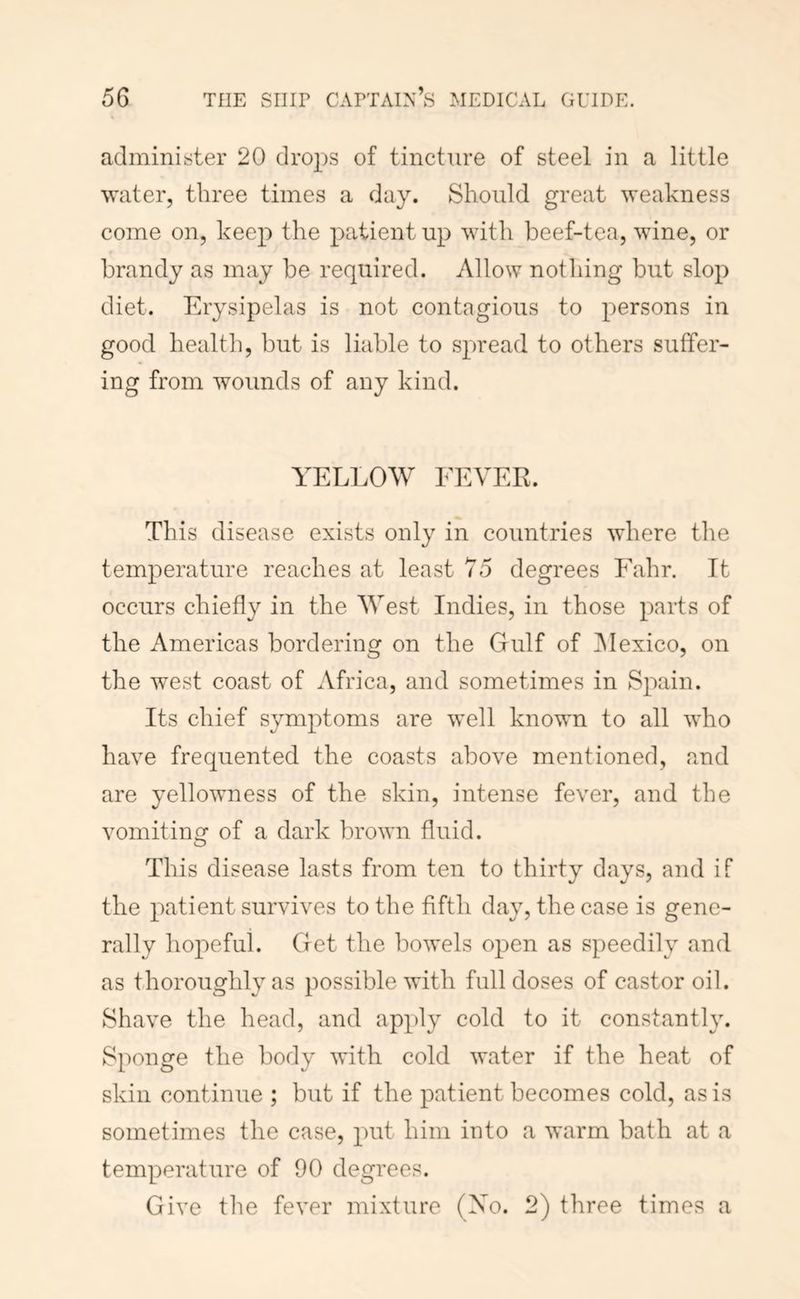 administer 20 drops of tincture of steel in a little water, three times a day. Should great weakness come on, keep the patient up with beef-tea, wine, or brandy as may be required. Allow nothing but slop diet. Erysipelas is not contagious to persons in good health, but is liable to spread to others suffer- ing from wounds of any kind. YELLOW FEVER. This disease exists only in countries where the temperature reaches at least 75 degrees Fahr. It occurs chiefly in the West Indies, in those parts of the Americas bordering on the Gulf of INIexico, on the west coast of Africa, and sometimes in Spain. Its chief symptoms are well known to all who have frequented the coasts above mentioned, and are yellowness of the skin, intense fever, and the vomitincf of a dark brown fluid. This disease lasts from ten to thirty days, and if the patient survives to the fifth day, the case is gene- rally hopeful. Get the bowels open as speedily and as thoroughly as possible with full doses of castor oil. Shave the head, and apply cold to it constantly. Sponge the body with cold water if the heat of skin continue ; but if the patient becomes cold, as is sometimes the case, put him into a warm bath at a temperature of 90 degrees. Give the fever mixture (Xo. 2) three times a