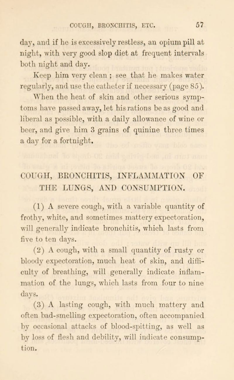COUGH, BRONCHITIS, ETC. (lay, and if he is excessively restless, an opium pill at night, with very good slop diet at frequent intervals both night and day. Keep him very clean ; see that he makes water regularly, and use the catheter if necessary (page 85). ^Vh en the heat of skin and other serious symp- toms have passed away, let his rations be as good and liberal as possible, with a daily allowance of wine or beer, and give him 3 grains of quinine three times a day for a fortnight. COUGH, BKONCIHTIS, INFLAMHATTON OF THE LUNGS, AND CONSUMPTION. (1) A severe cough, with a variable c[uantity of frothy, white, and sometimes mattery expectoration, will generally indicate bronchitis, which lasts from five to ten days. (2) A cough, with a small quantity of rusty or bloody expectoration, much heat of skin, and diffi- culty of breathing, will generally indicate inflam- mation of the lungs, which lasts from four to nine days. (3) A lasting cough, with much mattery and often bad-smelling expectoration, often accompanied by occasional attacks of blood-spitting, as well as by loss of flesh and debility, will indicate consump- tion.