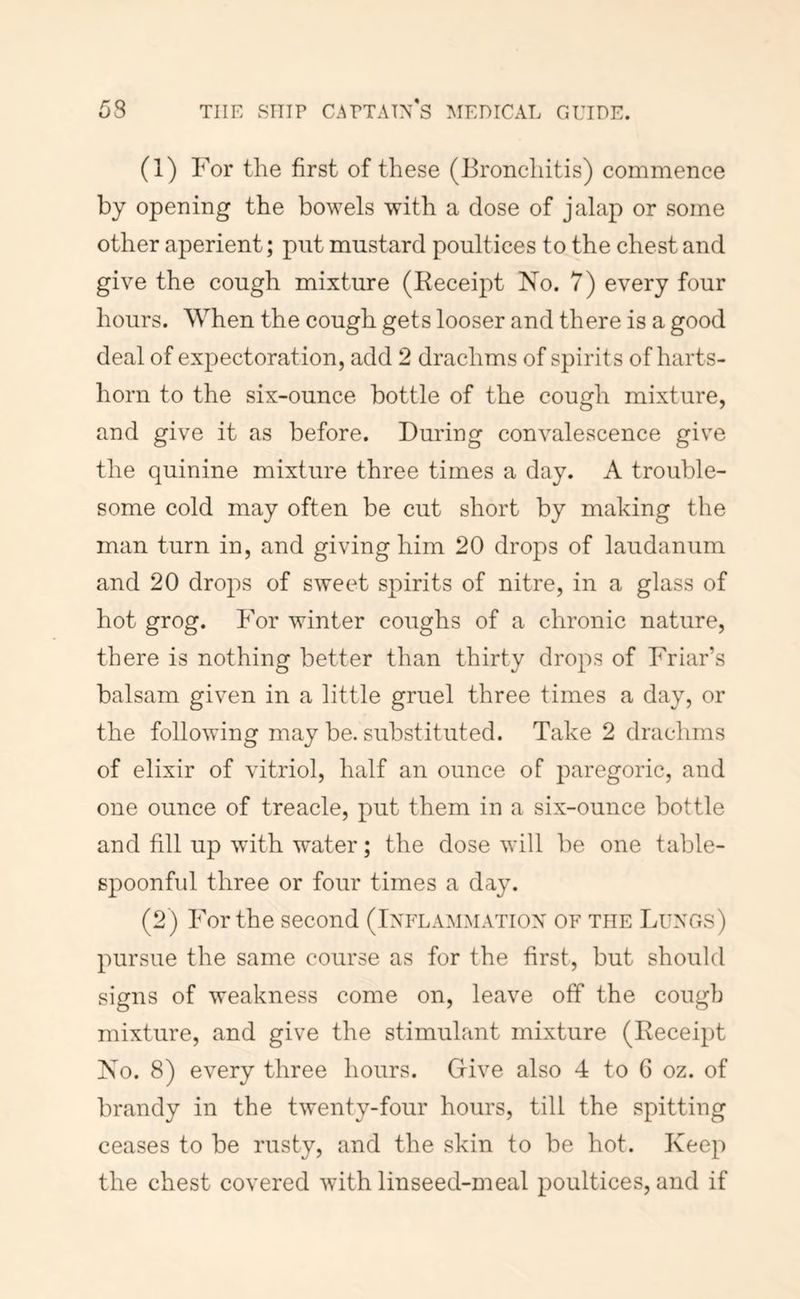 (1) For the first of these (Bronchitis) commence by opening the bowels with a dose of jalap or some other aperient; put mustard poultices to the chest and give the cough mixture (Eeceipt No. 7) every four hours. When the cough gets looser and there is a good deal of expectoration, add 2 drachms of spirits of harts- horn to the six-ounce bottle of the cough mixture, and give it as before. During convalescence give the quinine mixture three times a day. A trouble- some cold may often be cut short by making the man turn in, and giving him 20 drops of laudanum and 20 drops of sweet spirits of nitre, in a glass of hot grog. For winter coughs of a chronic nature, there is nothing better than thirty drops of Friar’s balsam given in a little gruel three times a day, or the following may be, substituted. Take 2 drachms of elixir of vitriol, half an ounce of paregoric, and one ounce of treacle, put them in a six-ounce bottle and fill up with water; the dose will be one table- spoonful three or four times a day. (2) For the second (Inflammation of the Lungs) pursue the same course as for the first, but should signs of weakness come on, leave off the cough mixture, and give the stimulant mixture (Receipt No. 8) every three hours. Give also 4 to 6 oz. of brandy in the twenty-four hours, till the spitting ceases to be rusty, and the skin to be hot. Keep the chest covered with linseed-meal poultices, and if