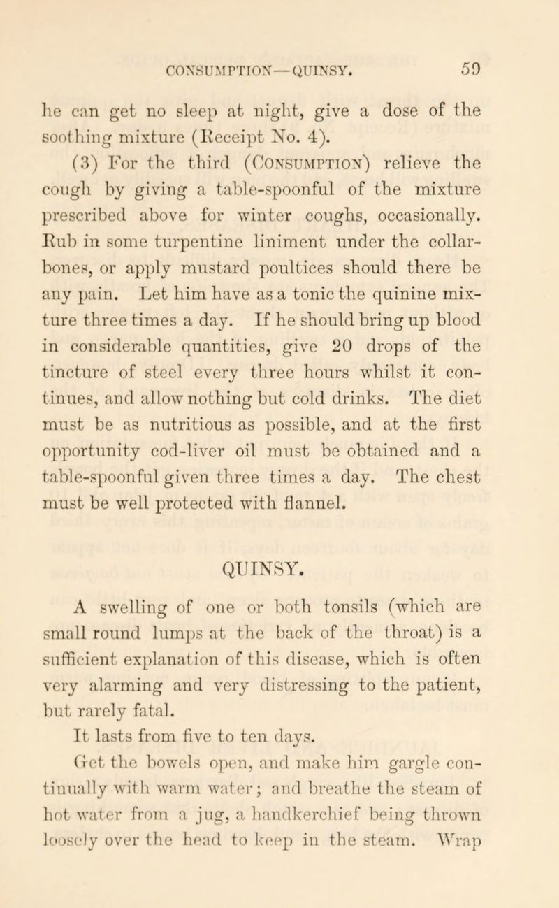 he can get no sleep at night, give a dose of the sooiliing mixture (Receipt No. 4). (3) For the third (Consumption) relieve the cough by giving a table-spoonful of the mixture prescribed above for winter coughs, occasionally. Rub in some turpentine liniment under the collar- bones, or apply mustard poultices should there be any pain. TiCt him have as a tonic the quinine mix- ture three times a day. If he should bring up blood in considerable quantities, give 20 drops of the tincture of steel every three hours whilst it con- tinues, and allow nothing but cold drinks. The diet must be as nutritious as possible, and at the first opportunity cod-liver oil must be obtained and a table-spoonful given throe times a day. The chest must be well protected with flannel. QUINSY. A swelling of one or l)oth tonsils (which are small round lumps at the back of the throat) is a sufficient explanation of this disease, which is often very alarming and very distressing to the patient, but rarely fatal. It lasts from five to ten days. (ret the liowols open, and make liiin gargle con- tinually with warm water; and breathe the steam of hot water from a jug, a handkerchief being thrown loosely over the head to keep in the steam. Wraj)