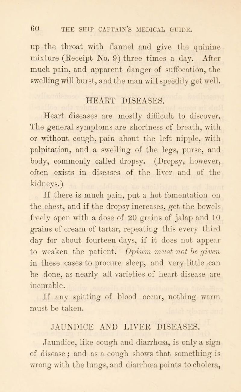 up the throat with flannel and give tlie (jiiinine mixture (Keceipt No. 9) three times a day. After much pain, and apparent danger of suffocation, the swelling will burst, and the man will speedily get well. HEART DISEASES. Heart diseases are mostly difficult to discover. The general symptoms are shortness of breath, with or without cough, pain about the left nipple, with palpitation, and a swelling of the legs, purse, and body, commonly called dropsy. (Dropsy, however, often exists in diseases of the liver and of the kidneys.) If there is much pain, put a hot fomentation on the chest, and if the dropsy increases, get the bowels freely open with a dose of 20 grains of jalap and 10 grains of cream of tartar, repeating this every third day for about fourteen days, if it does not appear to weaken the patient. Opium must not he (jiveii in these cases to procure sleep, and very little can be done, as nearly all varieties of heart disease are incurable. If any spitting of blood occur, nothing 'warm must be taken. JAUNDICE AND LIVER DISEASES. Jaundice, like cough and diarrhoea, is only a sign of disease; and as a cougli shows that something is wrong with the lungs, and diarrlioea points to cholera,