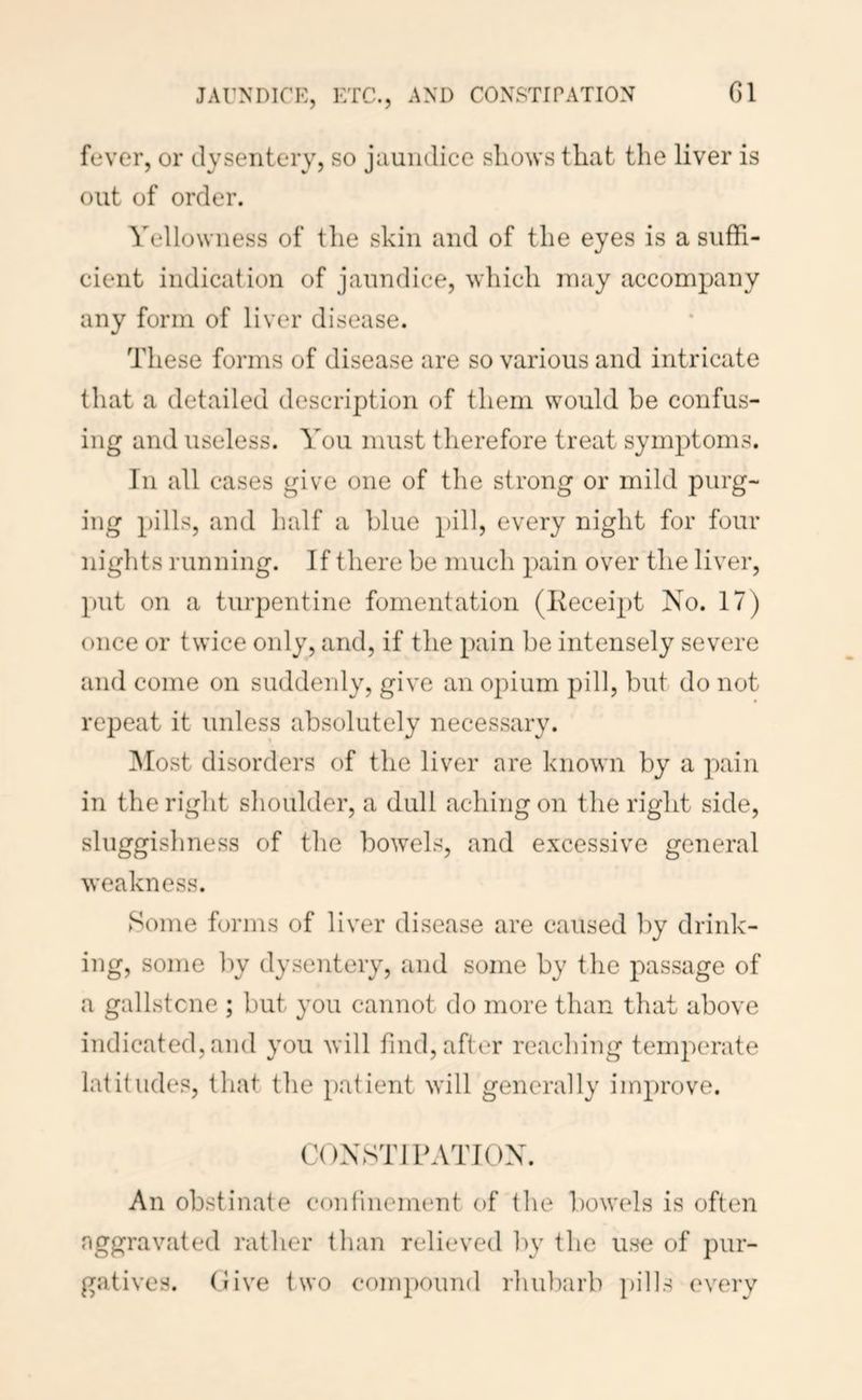 JAUNDICE, ETC., AND CONSTIPATION G1 fever, or dysentery, so jaundice sliows that the liver is out of order. Yellowness of the skin and of the eyes is a suffi- cient indication of jaundice, which may accompany any form of liver disease. These forms of disease are so various and intricate that a detailed description of them would be confus- ing and useless. You must therefore treat symptoms. In all cases give one of the strong or mild purg- ing pills, and half a blue pill, every night for four nights running. If there be much pain over the liver, put on a turpentine fomentation (Keceipt No. 17) once or twice only, and, if the pain be intensely severe and come on suddenly, give an opium pill, but do not repeat it unless absolutely necessary. ]Most disorders of the liver are known by a pain in the right shoulder, a dull aching on the right side, sluggishness of the bowels, and excessive general weakness. Some forms of liver disease are caused by drink- ing, some ])y dysentery, and some by the passage of a gallstcne ; but you cannot do more than that above indicated, and you will hud, after reaching temperate latitudes, that the patient will generally improve. CONSTIPATION. An obstinate confinement of the bowels is often aggravated rather than relieved by the use of pur- gatives. (live two compound rhubarb pills every