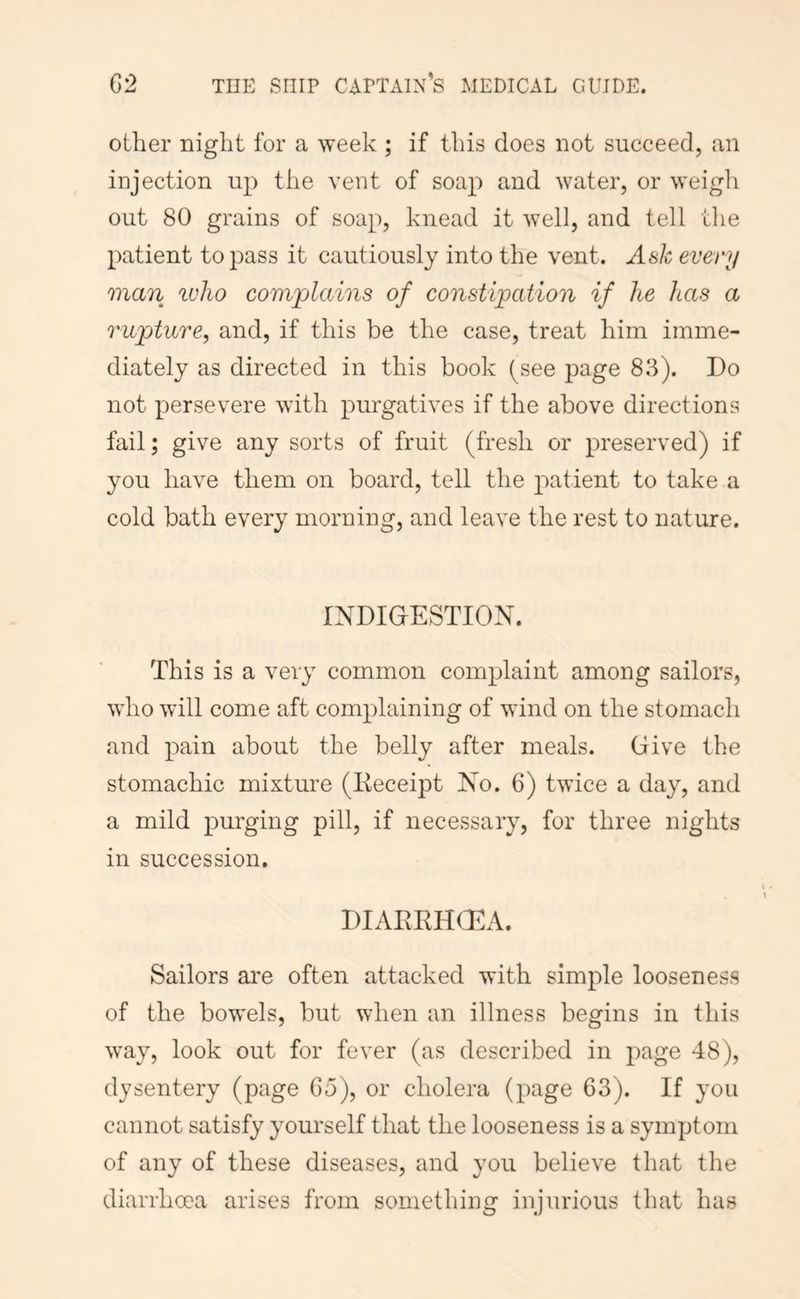 other night for a week ; if this does not succeed, an injection up the vent of soap and water, or weigh out 80 grains of soap, knead it well, and tell the patient to pass it cautiously into the vent. Ash every man who complains of constipation if he has a rupture, and, if this be the case, treat him imme- diately as directed in this book (see page 83). Do not persev^ere with purgatives if the above directions fail; give any sorts of fruit (fresh or preserved) if you have them on board, tell the patient to take a cold bath every morning, and leave the rest to nature. IXDIGtESTION. This is a very common complaint among sailors, who will come aft complaining of wind on the stomach and pain about the belly after meals. Give the stomachic mixture (Eeceipt Xo. 6) twice a day, and a mild purging pill, if necessary, for three nights in succession. DIAEKHOEA. Sailors are often attacked with simple looseness of the bowels, but when an illness begins in this way, look out for fever (as described in page 48), dysentery (page Co), or cholera (page 63). If you cannot satisfy yourself that the looseness is a symptom of any of these diseases, and you believe that the diarrhcoa arises from something injurious that has