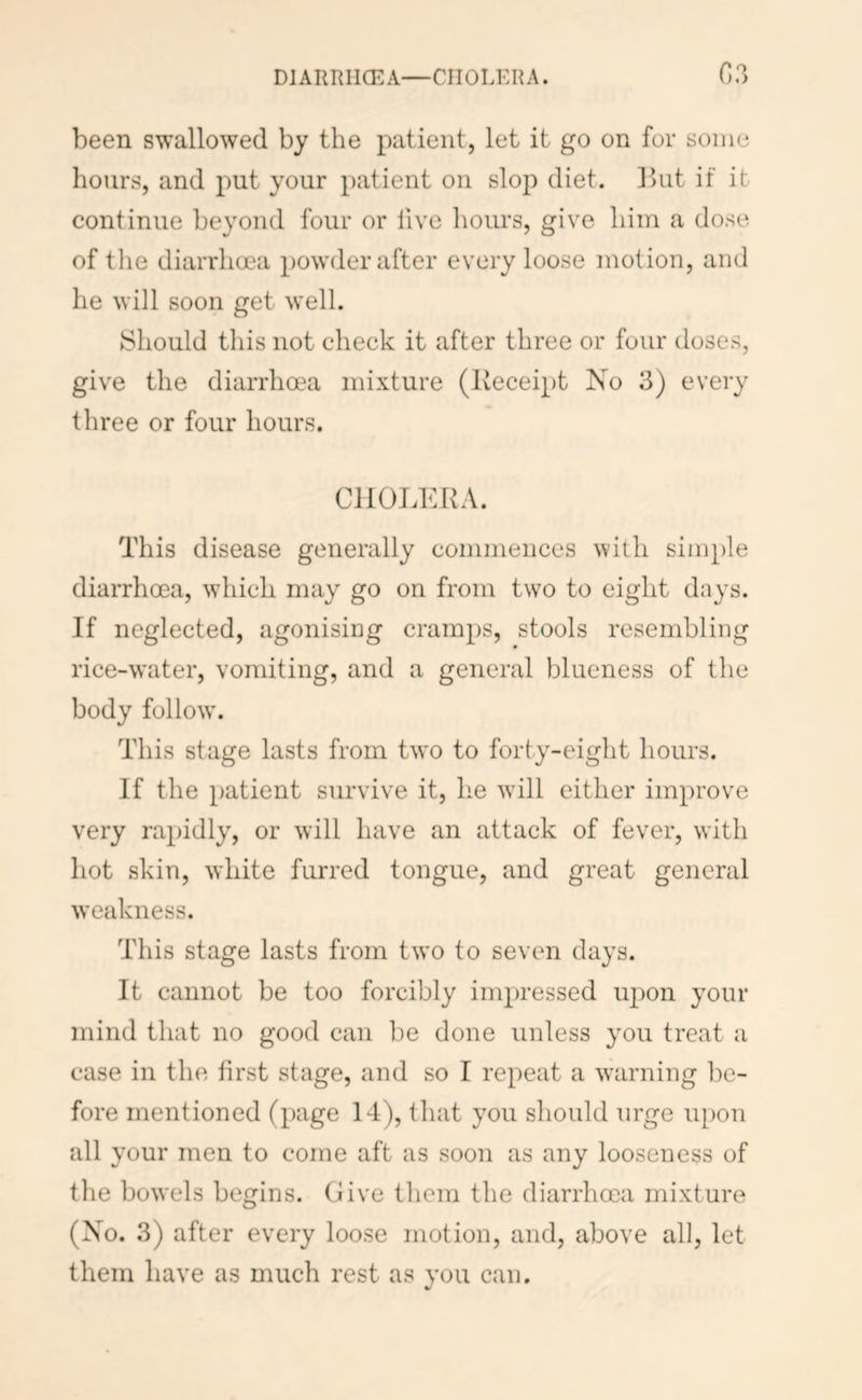 DIARRIICEA—CHOLERA. C,?> been swallowed by the patient, let it go on for some hours, and put your patient on slop diet. Ihit if it continue beyond four or five hours, give him a dose of tlie diarrhoea powder after every loose motion, and he will soon get well. Should this not check it after three or four doses, give the diarrhoea mixture (Receipt No 3) every three or four hours. CHOLERA. This disease generally commences with simple diarrhoea, which may go on from two to eight days. If neglected, agonising cramps, stools resembling rice-water, vomiting, and a general blueness of the body follow'. This stage lasts from two to forty-eight hours. If the patient survive it, he will either improve very rapidly, or will have an attack of fever, with hot skin, ^Yhite furred tongue, and great general weakness. This stage lasts from two to seven days. It cannot be too forcibly impressed upon your mind that no good can be done unless you treat a case in the first stage, and so I repeat a warning l)e- fore mentioned (page 14), that you should urge upon all your men to come aft as soon as any looseness of the bowels begins. Give them the diarrhoea mixture (No. 3) after every loose motion, and, above all, let them have as much rest as you can.