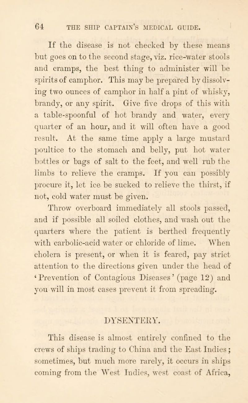 If the disease is not checked by these means but goes on to tlie second stage, viz. rice-water stools and cramps, the best thing to administer will be spirits of camphor. This may be prepared by dissolv- ing two ounces of camphor in half a pint of whisky, brandy, or any spirit. Give five drops of this with a table-spoonful of hot brandy and water, every quarter of an hour, and it will often have a good result. At the same time apply a large mustard poultice to the stomach and belly, put hot water Irottles or bags of salt to the feet, and well rub the limbs to relieve the cramjos. If you can possibly procure it, let ice be sucked to relieve the thirst, if not, cold water must be given. Throw overboard immediately all stools passed, and if possible all soiled clothes, and wash out the fpiarters where the patient is berthed frequently with carbolic-acid water or chloride of lime. AVhen cholera is present, or when it is feared, pay strict attention to the directions given under the head of ‘Prevention of Contagious Diseases ’ (page 12) and you will in most cases prevent it from spreading. DYSEXTKPr. This disease is almost entirely confined to the crews of ships trading to China and the East Indies; sometimes, but much more rarely, it occurs in ships coming from the West Indies, west coast of Africa,