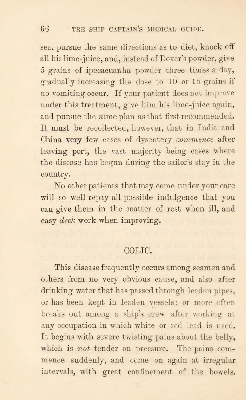 sea, pursue the same directions as to diet, knock off all his lime-juice, and, instead of Dovers powder, give 5 grains of ipecacuanha powder three times a day, gradually increasing the dose to 10 or 15 grains if no vomiting occur. If your patient does not improve under this treatment, give him his lime-juice again, and pursue the same plan as that first recommended. It must be recollected, however, that in India and China very few cases of dysentery commence after leaving port, the vast majority being cases where the disease has begun during the sailors stay in the country. No other patients that may come under your care will so well repay all possible indulgence that you can give them in the matter of rest when ill, and easy deck work when improving. COLIC. This disease frequently occurs among seamen and others from no very obvious cause, and also after drinking water that has passed through leaden in’pes, or has been kept in leaden vessels; or more ofien breaks out among a ship’s crew after working at any occupation in which white or red lead is used. It begins with severe twisting pains about the belly, which is not tender on pressure. The pains com- mence suddenly, and come on again at irregular intervals, with great confinement of the bowels.
