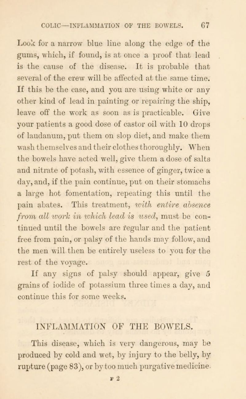 Look for a narrow blue line along the edge of the gums, which, if found, is at once a proof that lead is the cause of the disease. It is probable that several of the crew will be affected at the same time. If this be the case, and you are using white or any other kind of lead in painting or repairing the ship, leave off the work as soon as is practicable. Give your patients a good dose of castor oil with 10 drops of laudanum, put them on slop diet, and make them wash themselves and their clothes thoroughly. When the bowels have acted well, give them a dose of salts and nitrate of potash, with essence of ginger, twice a day, and, if the pain continue, put on their stomachs a large hot fomentation, repeating this until the pain abates. This treatment, ivitJi entire absence from all icorh in ivhich lead is used, must be con- tinued until the bowels are regular and the patient free from pain, or palsy of the hands may follow, and the men will then be entirely useless to you for the rest of the voyage. If any signs of palsy should appear, give 5 grains of iodide of potassium three times a day, and continue this for some weeks. INFLAM.AIATION OF THE BOWELS. This disease, which is very dangerous, may be produced by cold and wet, by injury to the belly, by rupture (page 83), or by too much purgative medicine.