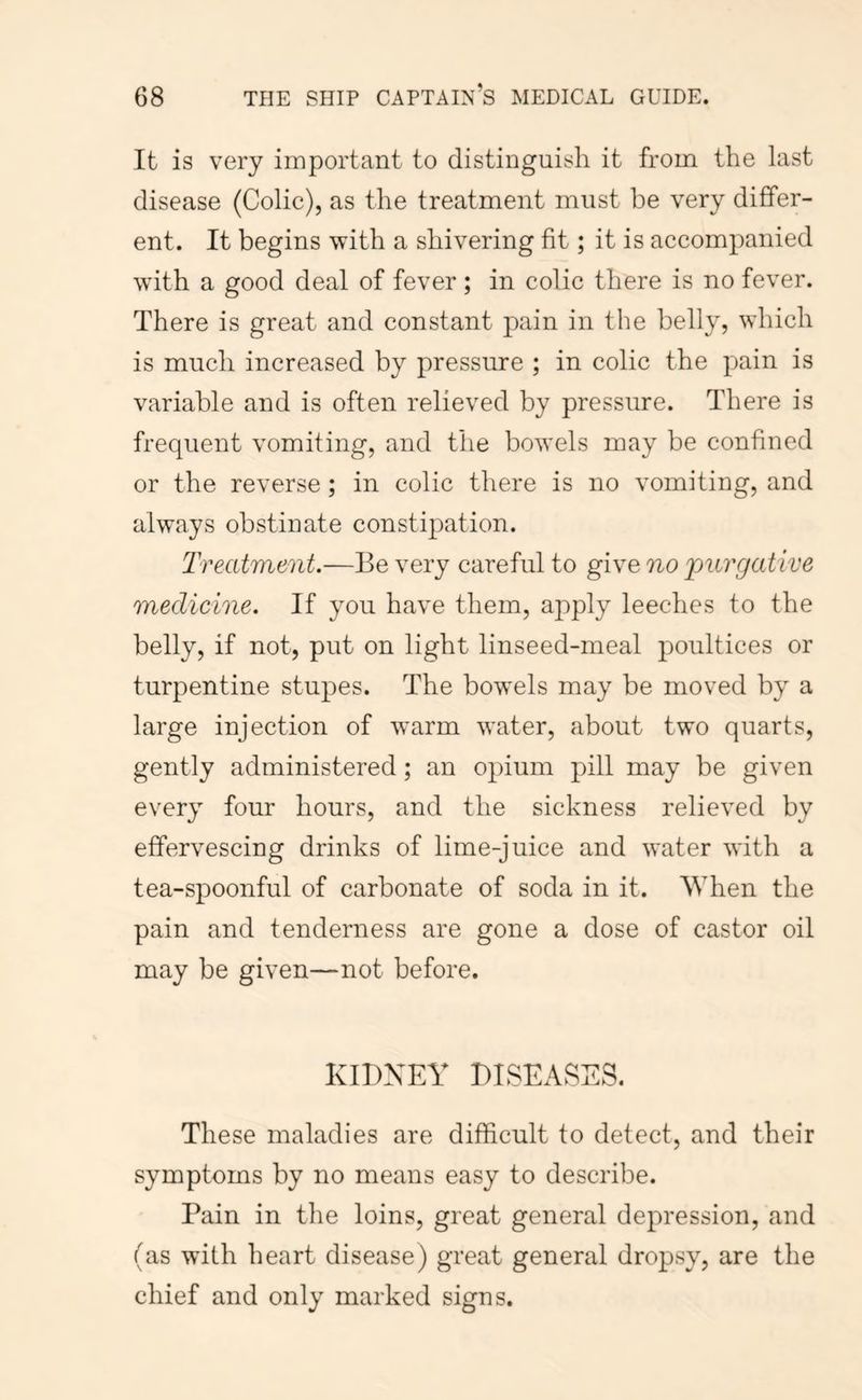 It is very important to distinguish it from the last disease (Colic), as the treatment must be very differ- ent. It begins with a shivering fit; it is accompanied with a good deal of fever ; in colic there is no fever. There is great and constant pain in the belly, which is much increased by pressure ; in colic the pain is variable and is often relieved by pressure. There is frequent vomiting, and the bowels may be confined or the reverse ; in colic there is no vomiting, and always obstinate constipation. Treatment.—Be very careful to give no purgative medicine. If you have them, apply leeches to the belly, if not, put on light linseed-meal poultices or turpentine stupes. The bowels may be moved by a large injection of warm water, about two quarts, gently administered; an opium pill may be given every four hours, and the sickness relieved by effervescing drinks of lime-juice and water with a tea-spoonful of carbonate of soda in it. When the pain and tenderness are gone a dose of castor oil may be given—not before. KIDXEY DISEASES. These maladies are difficult to detect, and their symptoms by no means easy to describe. Pain in the loins, great general depression, and (as with heart disease) great general dropsy, are the chief and only marked signs.