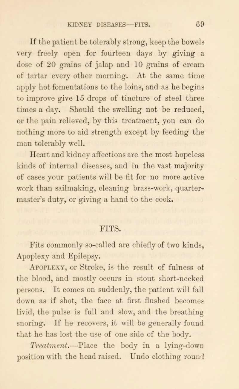 If the patient be tolerably strong, keep the bowels very freely open for fourteen days by giving a dose of 20 grains of jalap and 10 grains of cream of tartar every other morning. At the same time apply hot fomentations to the loins, and as he begins to improve give 15 drops of tincture of steel three times a day. Should the swelling not be reduced, or the pain relieved, by this treatment, you can do nothing more to aid strength except by feeding the man tolerably well. Heart and kidney affections are the most hopeless kinds of internal diseases, and in the vast majority of cases your patients will be fit for no more active work than sailmaking, cleaning brass-work, quarter- master’s duty, or giving a hand to the cook. FITS. Fits commonly so-called are chiefly of two kinds. Apoplexy and Epilepsy. ArOFLEXY, or Stroke, is the result of fulness of the blood, and mostly occurs in stout short-necked persons. It comes on suddenly, the patient will fall down as if shot, the face at first flushed becomes livid, the pulse is full and slow, and the breathing snoring. If he recovers, it will be generally found that he has lost the use of one side of the body. Treatment.—Place the body in a lying-down position with the head raised. Undo clothing round