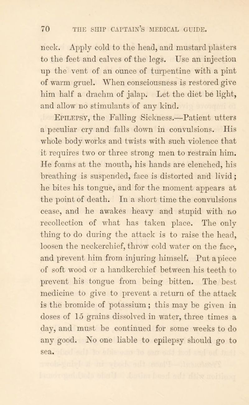neck. Apply cold to the head, and mustard plasters to the feet and calves of the legs. Use an injection up the vent of an ounce of turpentine with a pint of warm gruel. 'When consciousness is restored give him half a drachm of jalap. Let the diet be light, and allow no stimulants of any kind. kJ EpiLEPSAy the Falling Sickness.—Patient utters a peculiar cry and falls down in convulsions. Ilis whole body works and twists with such violence that it requires two or three strong men to restrain him. He foams at the mouth, his hands are clenched, his breathing is suspended, face is distorted and livid; he bites his tongue, and for the moment appears at the point of death. In a short time the convulsions cease, and he awakes heavy and stupid with no recollection of what has taken place. The only thing to do during the attack is to raise the head, loosen the neckerchief, throw cold water on the face, and prevent him from injuring himself. Put apiece of soft wood or a handkerchief between his teeth to prevent his tongue from being bitten. The best medicine to give to prevent a return of the attack is the bromide of potassium; this may be given in doses of 15 grains dissolved in water, three times a day, and must be continued for some weeks to do any good. No one liable to epilepsy should go to sea.