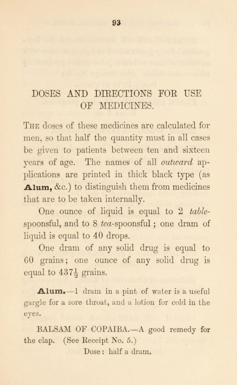 DOSES AND DIRECTIONS FOR USE OF MEDICINES. The closes of these medicines are calculated for men, so that half the quantity must in all cases be given to patients between ten and sixteen years of age. The names of all outward ap- })lications are printed in thick black type (as Alum, &c.) to distinguish them from medicines that are to be taken internally. One ounce of liquid is equal to 2 table- spoonsful, and to 8 ^^a-spoonsful; one dram of liquid is equal to 40 drops. One dram of any solid drug is equal to GO grains; one ounce of any solid drug is equal to 43grains. Alum.—1 dram in a pint of water is a useful gargle for a sore throat, and a lotion for cold in the eyes. BALSAM OF COPAIBA.—A good remedy for the clap. (See Receipt No. 5.) Dose : half a dram.